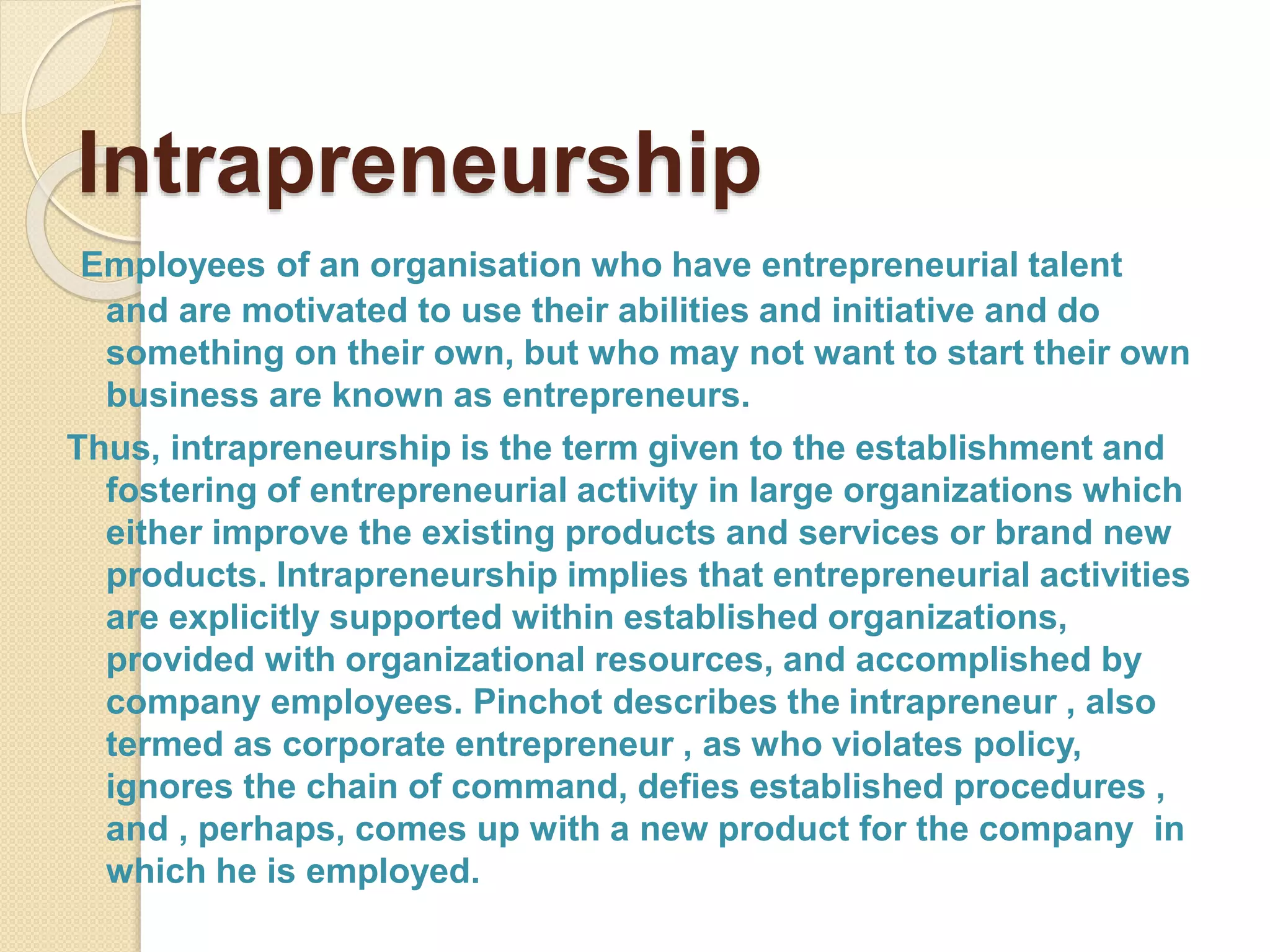 Intrapreneurship
Employees of an organisation who have entrepreneurial talent
and are motivated to use their abilities and initiative and do
something on their own, but who may not want to start their own
business are known as entrepreneurs.
Thus, intrapreneurship is the term given to the establishment and
fostering of entrepreneurial activity in large organizations which
either improve the existing products and services or brand new
products. Intrapreneurship implies that entrepreneurial activities
are explicitly supported within established organizations,
provided with organizational resources, and accomplished by
company employees. Pinchot describes the intrapreneur , also
termed as corporate entrepreneur , as who violates policy,
ignores the chain of command, defies established procedures ,
and , perhaps, comes up with a new product for the company in
which he is employed.
 