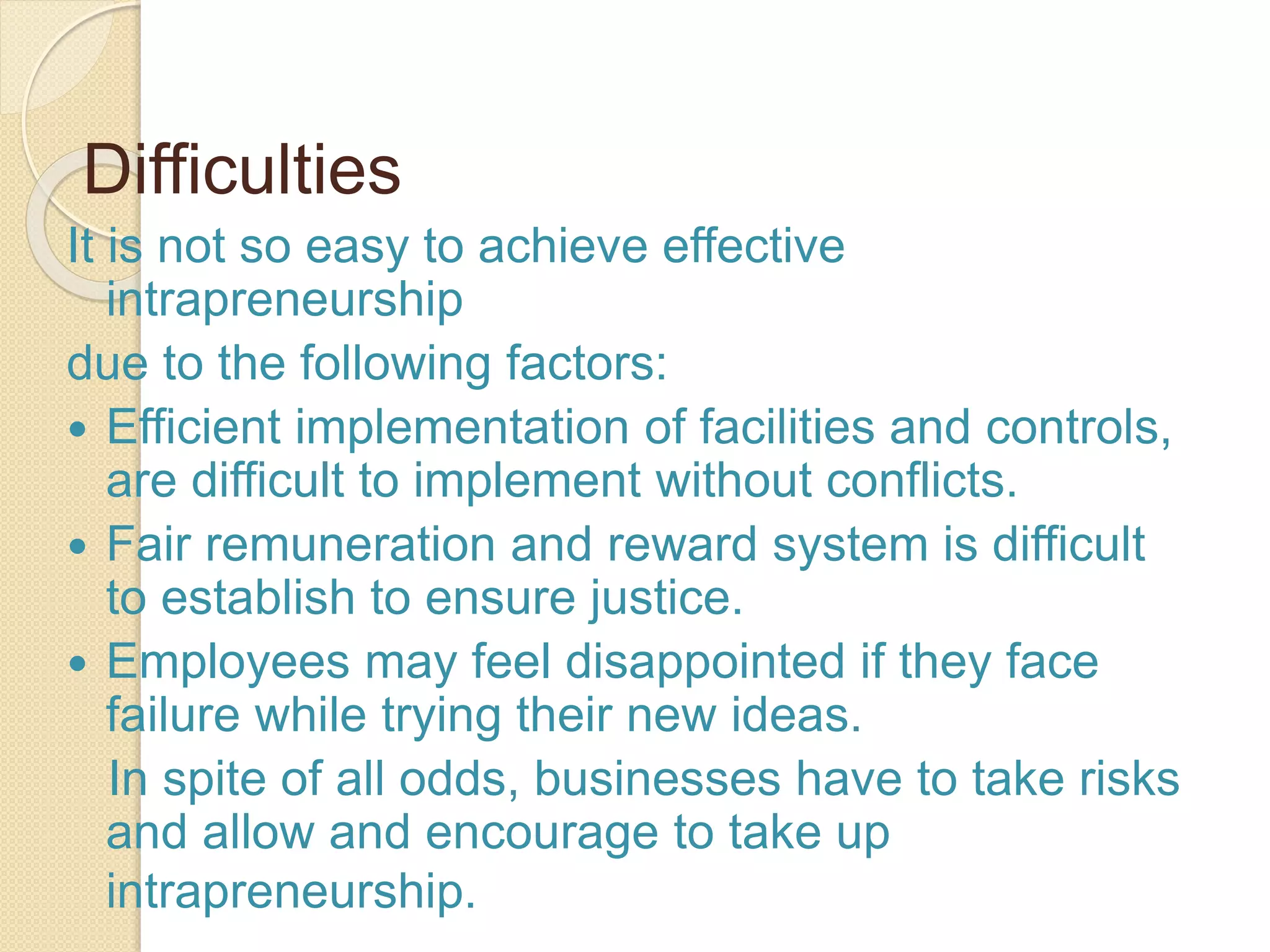 Difficulties
It is not so easy to achieve effective
intrapreneurship
due to the following factors:
 Efficient implementation of facilities and controls,
are difficult to implement without conflicts.
 Fair remuneration and reward system is difficult
to establish to ensure justice.
 Employees may feel disappointed if they face
failure while trying their new ideas.
In spite of all odds, businesses have to take risks
and allow and encourage to take up
intrapreneurship.
 