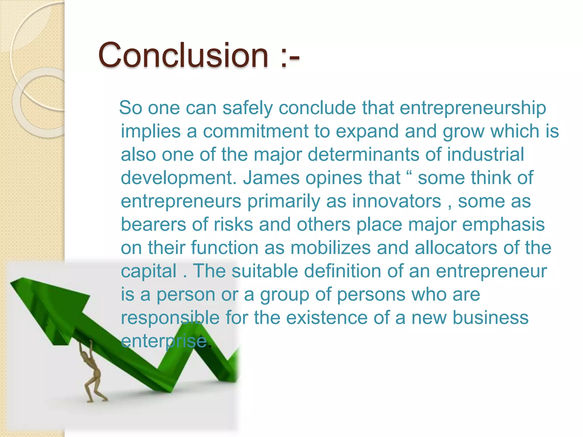 Conclusion :-
So one can safely conclude that entrepreneurship
implies a commitment to expand and grow which is
also one of the major determinants of industrial
development. James opines that “ some think of
entrepreneurs primarily as innovators , some as
bearers of risks and others place major emphasis
on their function as mobilizes and allocators of the
capital . The suitable definition of an entrepreneur
is a person or a group of persons who are
responsible for the existence of a new business
enterprise.
 