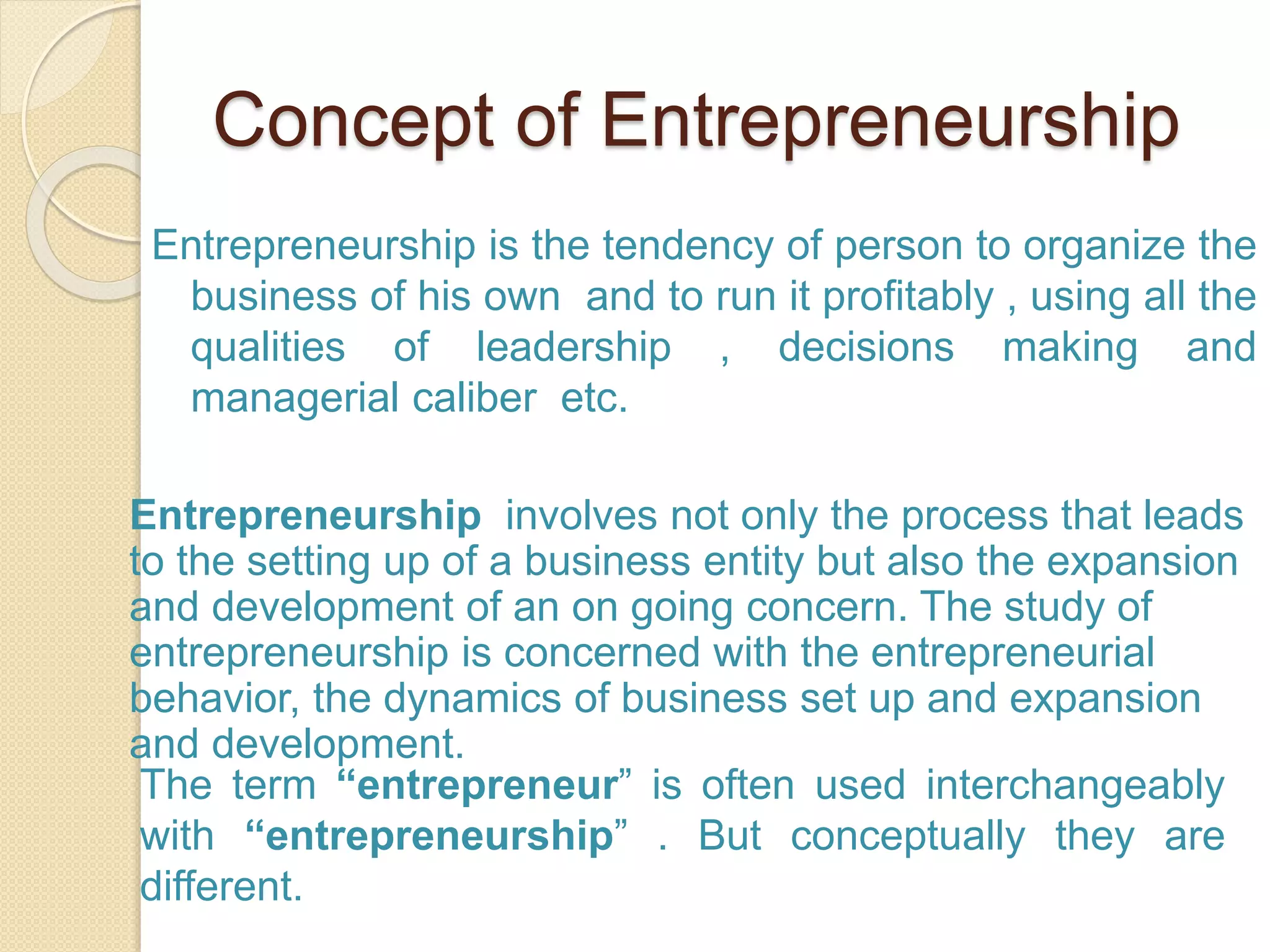 Concept of Entrepreneurship
Entrepreneurship is the tendency of person to organize the
business of his own and to run it profitably , using all the
qualities of leadership , decisions making and
managerial caliber etc.
Entrepreneurship involves not only the process that leads
to the setting up of a business entity but also the expansion
and development of an on going concern. The study of
entrepreneurship is concerned with the entrepreneurial
behavior, the dynamics of business set up and expansion
and development.
The term “entrepreneur” is often used interchangeably
with “entrepreneurship” . But conceptually they are
different.
 