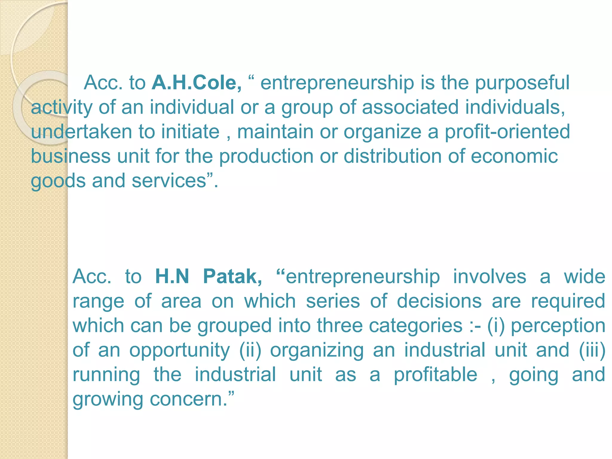 Acc. to A.H.Cole, “ entrepreneurship is the purposeful
activity of an individual or a group of associated individuals,
undertaken to initiate , maintain or organize a profit-oriented
business unit for the production or distribution of economic
goods and services”.
Acc. to H.N Patak, “entrepreneurship involves a wide
range of area on which series of decisions are required
which can be grouped into three categories :- (i) perception
of an opportunity (ii) organizing an industrial unit and (iii)
running the industrial unit as a profitable , going and
growing concern.”
 