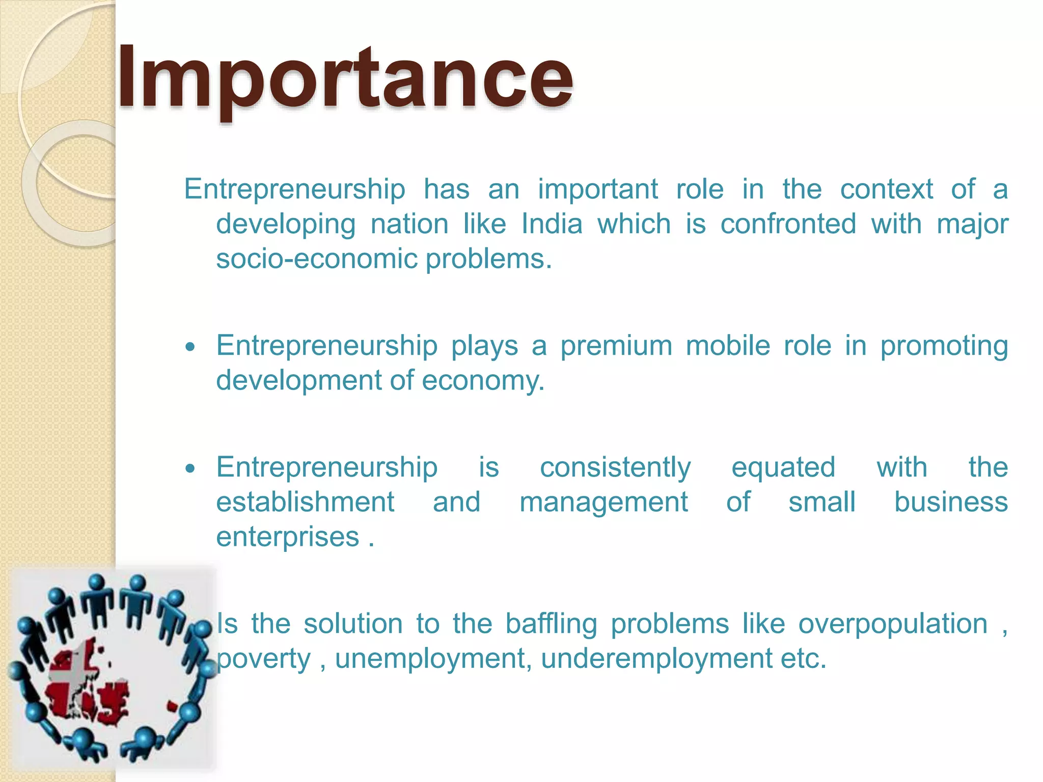 Importance
Entrepreneurship has an important role in the context of a
developing nation like India which is confronted with major
socio-economic problems.
 Entrepreneurship plays a premium mobile role in promoting
development of economy.
 Entrepreneurship is consistently equated with the
establishment and management of small business
enterprises .
 Is the solution to the baffling problems like overpopulation ,
poverty , unemployment, underemployment etc.
 