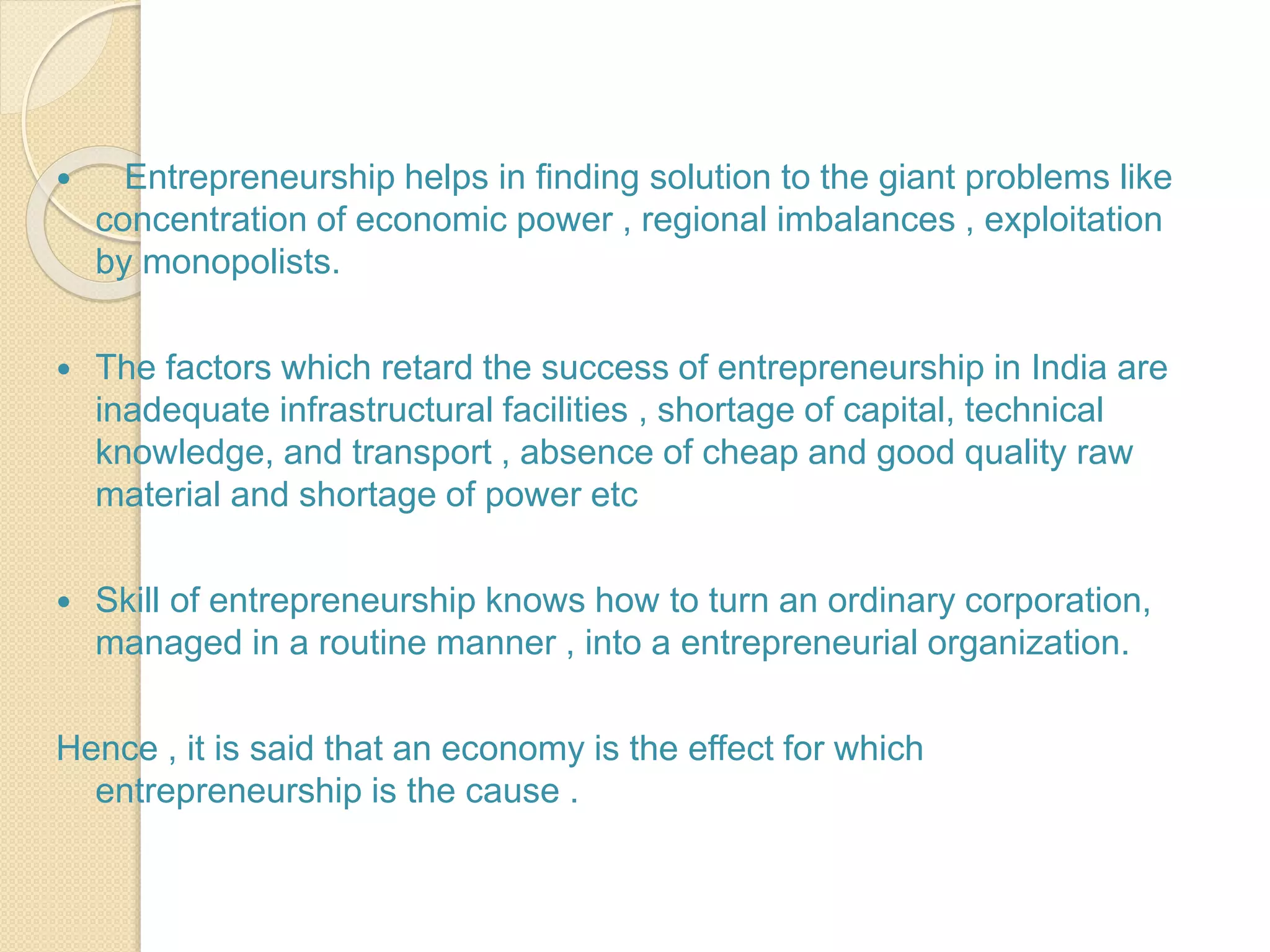  Entrepreneurship helps in finding solution to the giant problems like
concentration of economic power , regional imbalances , exploitation
by monopolists.
 The factors which retard the success of entrepreneurship in India are
inadequate infrastructural facilities , shortage of capital, technical
knowledge, and transport , absence of cheap and good quality raw
material and shortage of power etc
 Skill of entrepreneurship knows how to turn an ordinary corporation,
managed in a routine manner , into a entrepreneurial organization.
Hence , it is said that an economy is the effect for which
entrepreneurship is the cause .
 