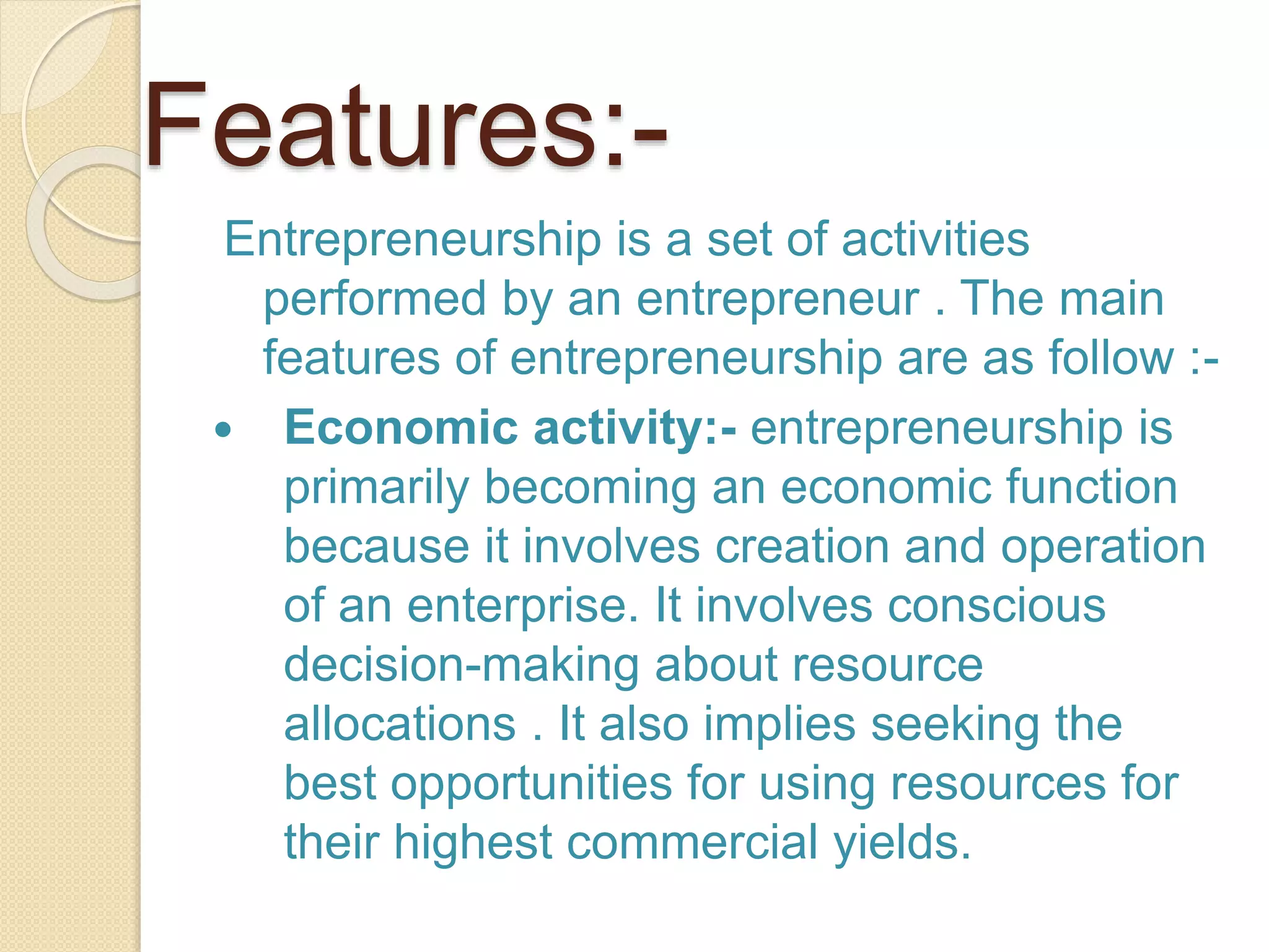 Features:-
Entrepreneurship is a set of activities
performed by an entrepreneur . The main
features of entrepreneurship are as follow :-
 Economic activity:- entrepreneurship is
primarily becoming an economic function
because it involves creation and operation
of an enterprise. It involves conscious
decision-making about resource
allocations . It also implies seeking the
best opportunities for using resources for
their highest commercial yields.
 