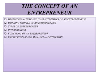 THE CONCEPT OF AN
ENTREPRENEUR
 DEFINITION,NATURE AND CHARACTERISTICS OF AN ENTREPRENEUR
 WORKING PROFILE OF AN INTREPRENEUR
 TYPES OF ENTREPRENEUR
 INTRAPRENEUR
 FUNCTIONS OF AN ENTREPRENEUR
 ENTREPRENEUR AND MANAGER----DISTINCTION
 