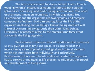 The term environment has been derived from a French
word “Environia” means to surround. It refers to both abiotic
(physical or non-living) and biotic (living) environment. The word
environment means surroundings, in which organisms live.
Environment and the organisms are two dynamic and complex
component of nature. Environment regulates the life of the
organisms including human beings. Human beings interact with
the environment more vigorously than other living beings.
Ordinarily environment refers to the materialsand forces that
surrounds the living organism.
Environment is the sum total of conditions that surrounds
us at a given point of time and space. It is comprised of the
interacting systems of physical, biological and cultural elements
which are interlinked both individually and collectively.
Environment is the sum total of conditions in which an organism
has to survive or maintain its life process. It influences the growth
and development of living forms.
 