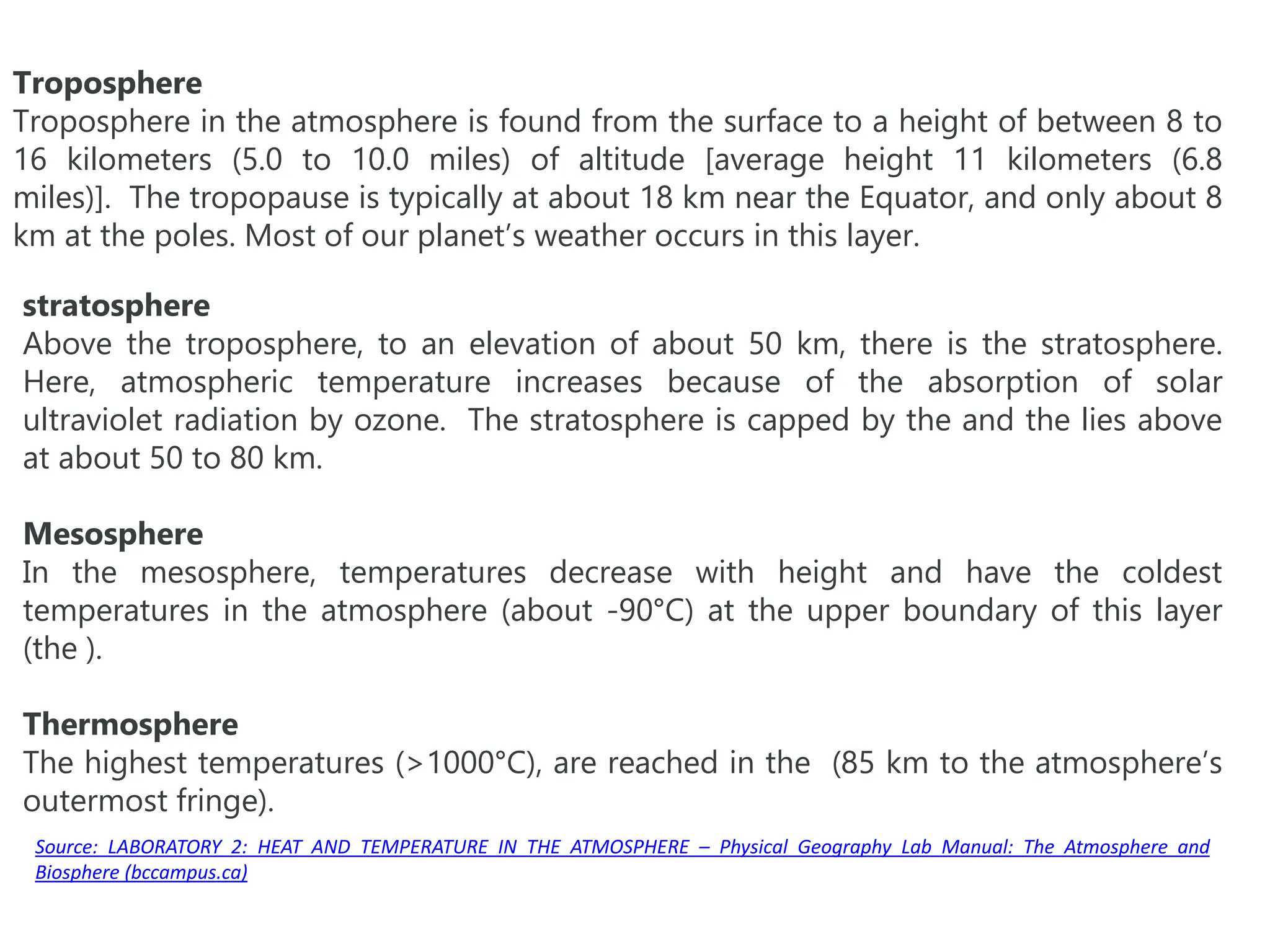 Troposphere
Troposphere in the atmosphere is found from the surface to a height of between 8 to
16 kilometers (5.0 to 10.0 miles) of altitude [average height 11 kilometers (6.8
miles)]. The tropopause is typically at about 18 km near the Equator, and only about 8
km at the poles. Most of our planet’s weather occurs in this layer.
stratosphere
Above the troposphere, to an elevation of about 50 km, there is the stratosphere.
Here, atmospheric temperature increases because of the absorption of solar
ultraviolet radiation by ozone. The stratosphere is capped by the and the lies above
at about 50 to 80 km.
Mesosphere
In the mesosphere, temperatures decrease with height and have the coldest
temperatures in the atmosphere (about -90°C) at the upper boundary of this layer
(the ).
Thermosphere
The highest temperatures (>1000°C), are reached in the (85 km to the atmosphere’s
outermost fringe).
Source: LABORATORY 2: HEAT AND TEMPERATURE IN THE ATMOSPHERE – Physical Geography Lab Manual: The Atmosphere and
Biosphere (bccampus.ca)
 