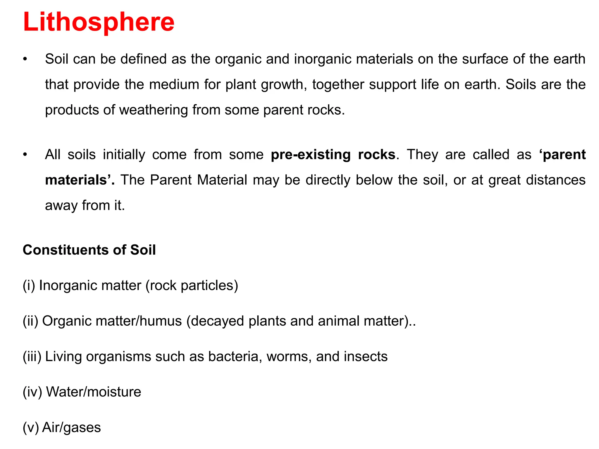 Lithosphere
• Soil can be defined as the organic and inorganic materials on the surface of the earth
that provide the medium for plant growth, together support life on earth. Soils are the
products of weathering from some parent rocks.
• All soils initially come from some pre-existing rocks. They are called as ‘parent
materials’. The Parent Material may be directly below the soil, or at great distances
away from it.
Constituents of Soil
(i) Inorganic matter (rock particles)
(ii) Organic matter/humus (decayed plants and animal matter)..
(iii) Living organisms such as bacteria, worms, and insects
(iv) Water/moisture
(v) Air/gases
 