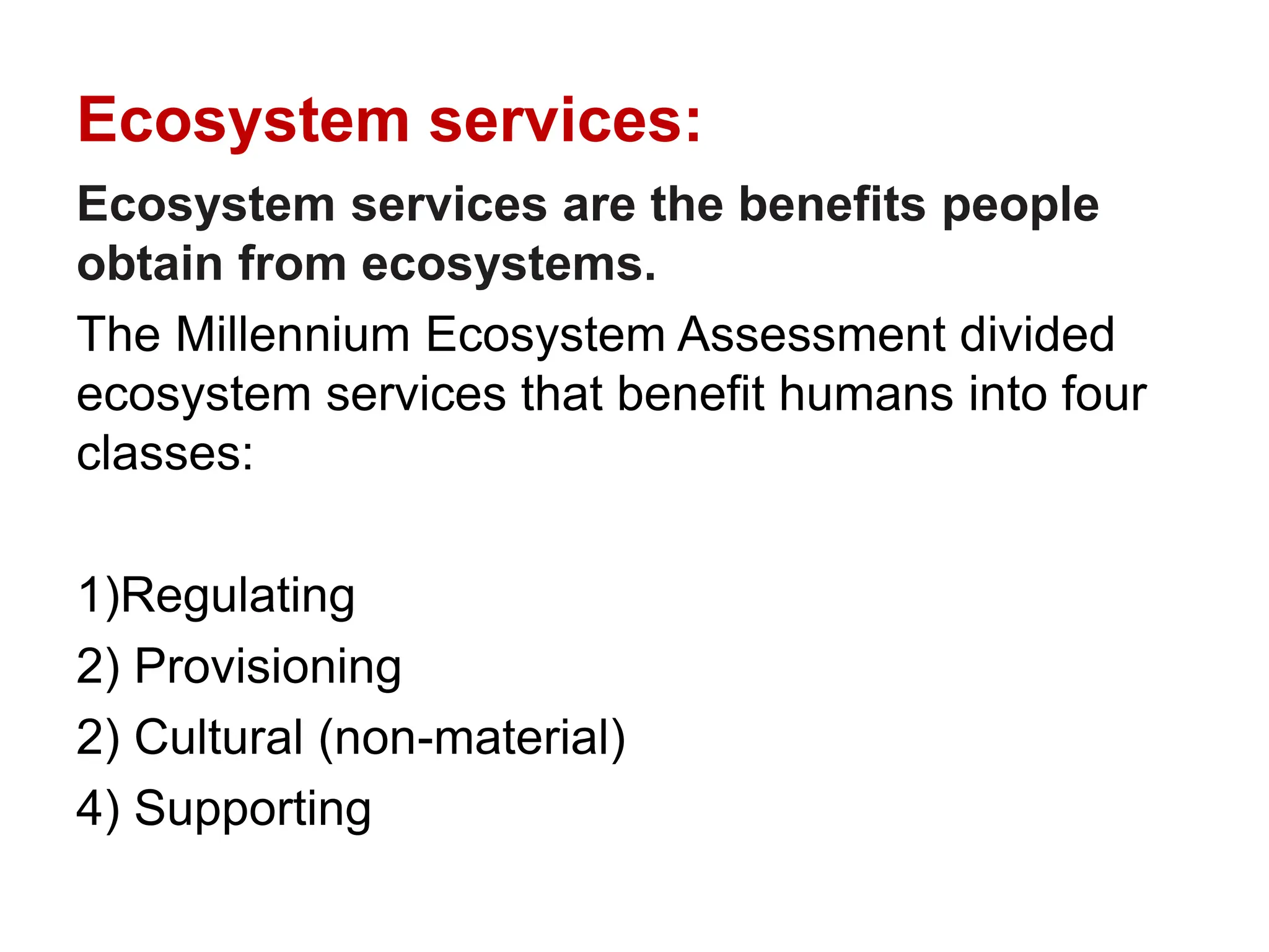 Ecosystem services:
Ecosystem services are the benefits people
obtain from ecosystems.
The Millennium Ecosystem Assessment divided
ecosystem services that benefit humans into four
classes:
1)Regulating
2) Provisioning
2) Cultural (non-material)
4) Supporting
 