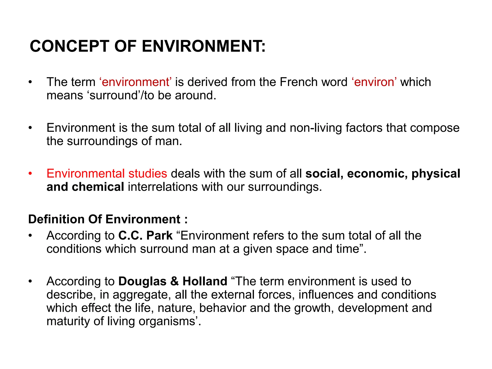 CONCEPT OF ENVIRONMENT:
• The term ‘environment’ is derived from the French word ‘environ’ which
means ‘surround’/to be around.
• Environment is the sum total of all living and non-living factors that compose
the surroundings of man.
• Environmental studies deals with the sum of all social, economic, physical
and chemical interrelations with our surroundings.
Definition Of Environment :
• According to C.C. Park “Environment refers to the sum total of all the
conditions which surround man at a given space and time”.
• According to Douglas & Holland “The term environment is used to
describe, in aggregate, all the external forces, influences and conditions
which effect the life, nature, behavior and the growth, development and
maturity of living organisms’.
 