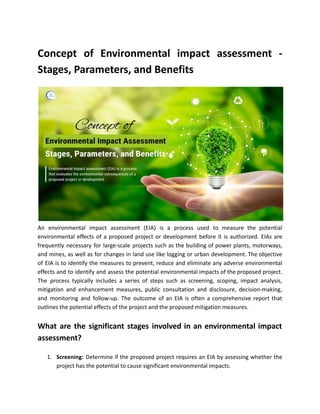 Concept of Environmental impact assessment -
Stages, Parameters, and Benefits
An environmental impact assessment (EIA) is a process used to measure the potential
environmental effects of a proposed project or development before it is authorized. EIAs are
frequently necessary for large-scale projects such as the building of power plants, motorways,
and mines, as well as for changes in land use like logging or urban development. The objective
of EIA is to identify the measures to prevent, reduce and eliminate any adverse environmental
effects and to identify and assess the potential environmental impacts of the proposed project.
The process typically includes a series of steps such as screening, scoping, impact analysis,
mitigation and enhancement measures, public consultation and disclosure, decision-making,
and monitoring and follow-up. The outcome of an EIA is often a comprehensive report that
outlines the potential effects of the project and the proposed mitigation measures.
What are the significant stages involved in an environmental impact
assessment?
1. Screening: Determine if the proposed project requires an EIA by assessing whether the
project has the potential to cause significant environmental impacts.
 