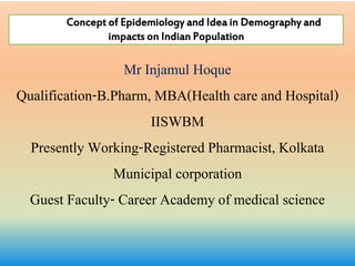 Mr Injamul Hoque
Qualification-B.Pharm, MBA(Health care and Hospital)
IISWBM
Presently Working-Registered Pharmacist, Kolkata
Municipal corporation
Guest Faculty- Career Academy of medical science
Concept of Epidemiology and Idea in Demography and
impacts on Indian Population
 