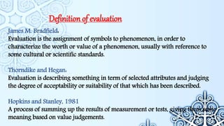 Definition of evaluation
James M. Bradfield:
Evaluation is the assignment of symbols to phenomenon, in order to
characterize the worth or value of a phenomenon, usually with reference to
some cultural or scientific standards.
Thorndike and Hegan:
Evaluation is describing something in term of selected attributes and judging
the degree of acceptability or suitability of that which has been described.
Hopkins and Stanley, 1981
A process of summing up the results of measurement or tests, giving them some
meaning based on value judgements.
 