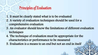 Principles of Evaluation
1. It must be clearly stated what is to be evaluated
2. A variety of evaluation techniques should be used for a
comprehensive evaluation
3. An evaluator should know the limitations of different evaluation
techniques
4. The technique of evaluation must be appropriate for the
characteristics or performance to be measured
5. Evaluation is a means to an end but not an end in itself
 