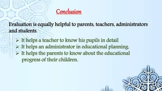 Conclusion
Evaluation is equally helpful to parents, teachers, administrators
and students.
 It helps a teacher to know his pupils in detail
 It helps an administrator in educational planning.
 It helps the parents to know about the educational
progress of their children.
 