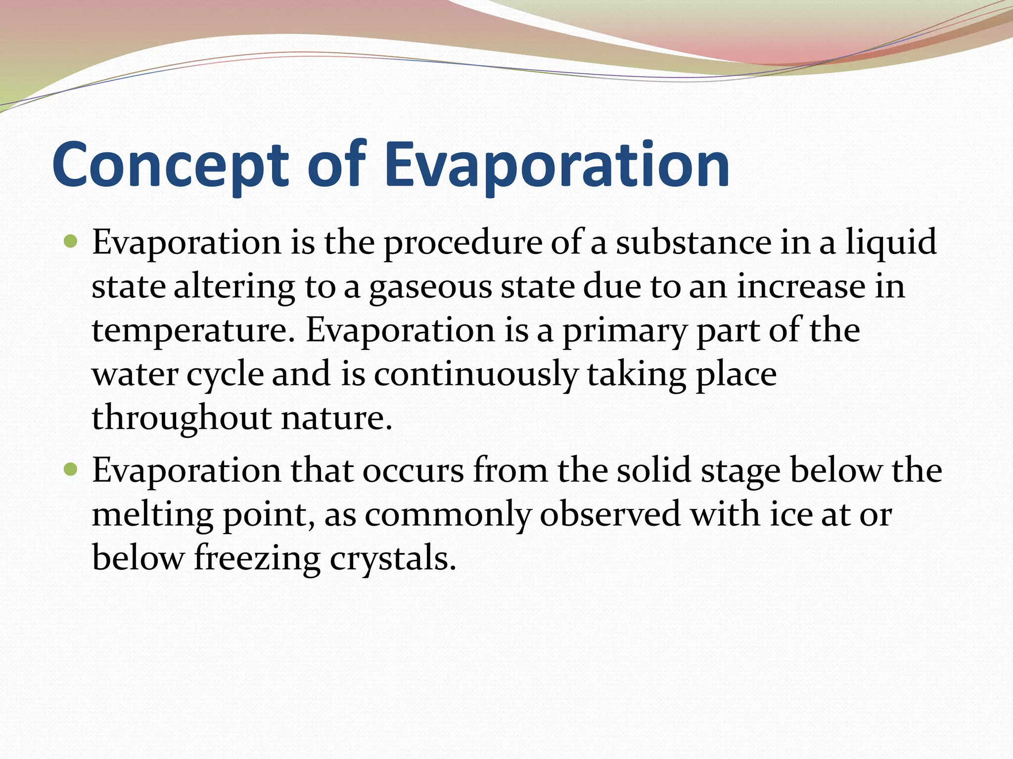 Concept of Evaporation
Evaporation is the procedure of a substance in a liquid
state altering to a gaseous state due to an increase in
temperature. Evaporation is a primary part of the
water cycle and is continuously taking place
throughout nature.
Evaporation that occurs from the solid stage below the
melting point, as commonly observed with ice at or
below freezing crystals.