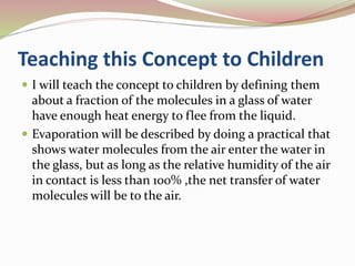 Teaching this Concept to Children
 I will teach the concept to children by defining them
about a fraction of the molecules in a glass of water
have enough heat energy to flee from the liquid.
 Evaporation will be described by doing a practical that
shows water molecules from the air enter the water in
the glass, but as long as the relative humidity of the air
in contact is less than 100% ,the net transfer of water
molecules will be to the air.
 