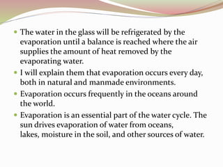  The water in the glass will be refrigerated by the
evaporation until a balance is reached where the air
supplies the amount of heat removed by the
evaporating water.
 I will explain them that evaporation occurs every day,
both in natural and manmade environments.
 Evaporation occurs frequently in the oceans around
the world.
 Evaporation is an essential part of the water cycle. The
sun drives evaporation of water from oceans,
lakes, moisture in the soil, and other sources of water.
 