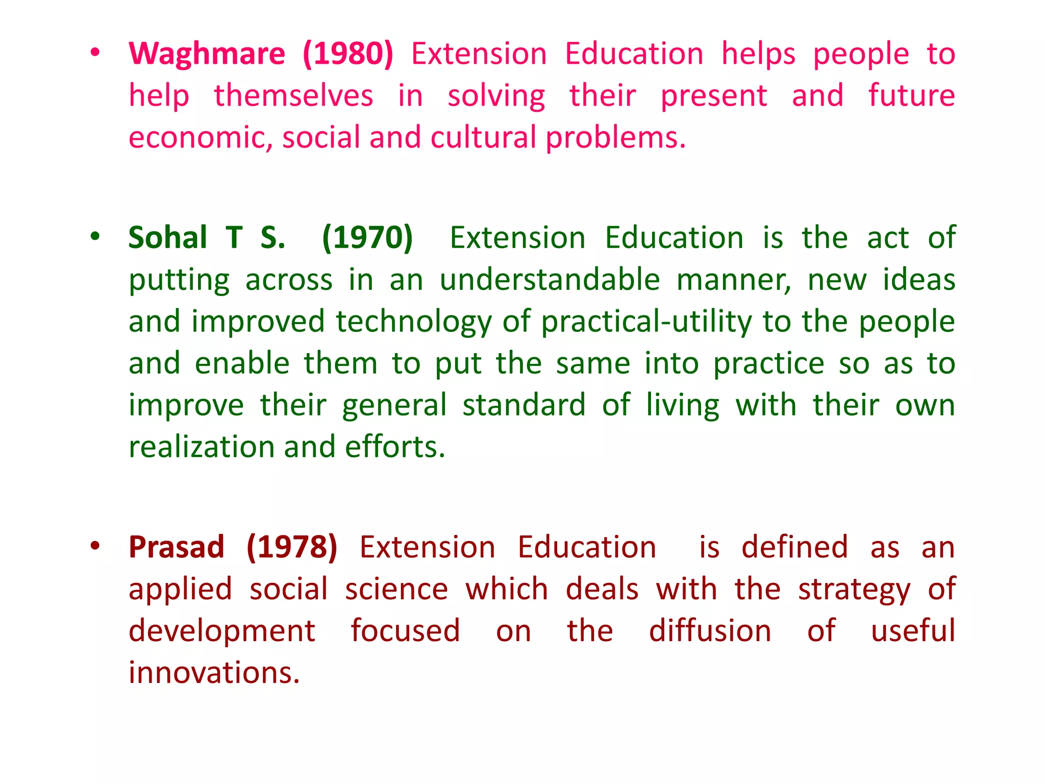 • Waghmare (1980) Extension Education helps people to
help themselves in solving their present and future
economic, social and cultural problems.
• Sohal T S. (1970) Extension Education is the act of
putting across in an understandable manner, new ideas
and improved technology of practical-utility to the people
and enable them to put the same into practice so as to
improve their general standard of living with their own
realization and efforts.
• Prasad (1978) Extension Education is defined as an
applied social science which deals with the strategy of
development focused on the diffusion of useful
innovations.
 