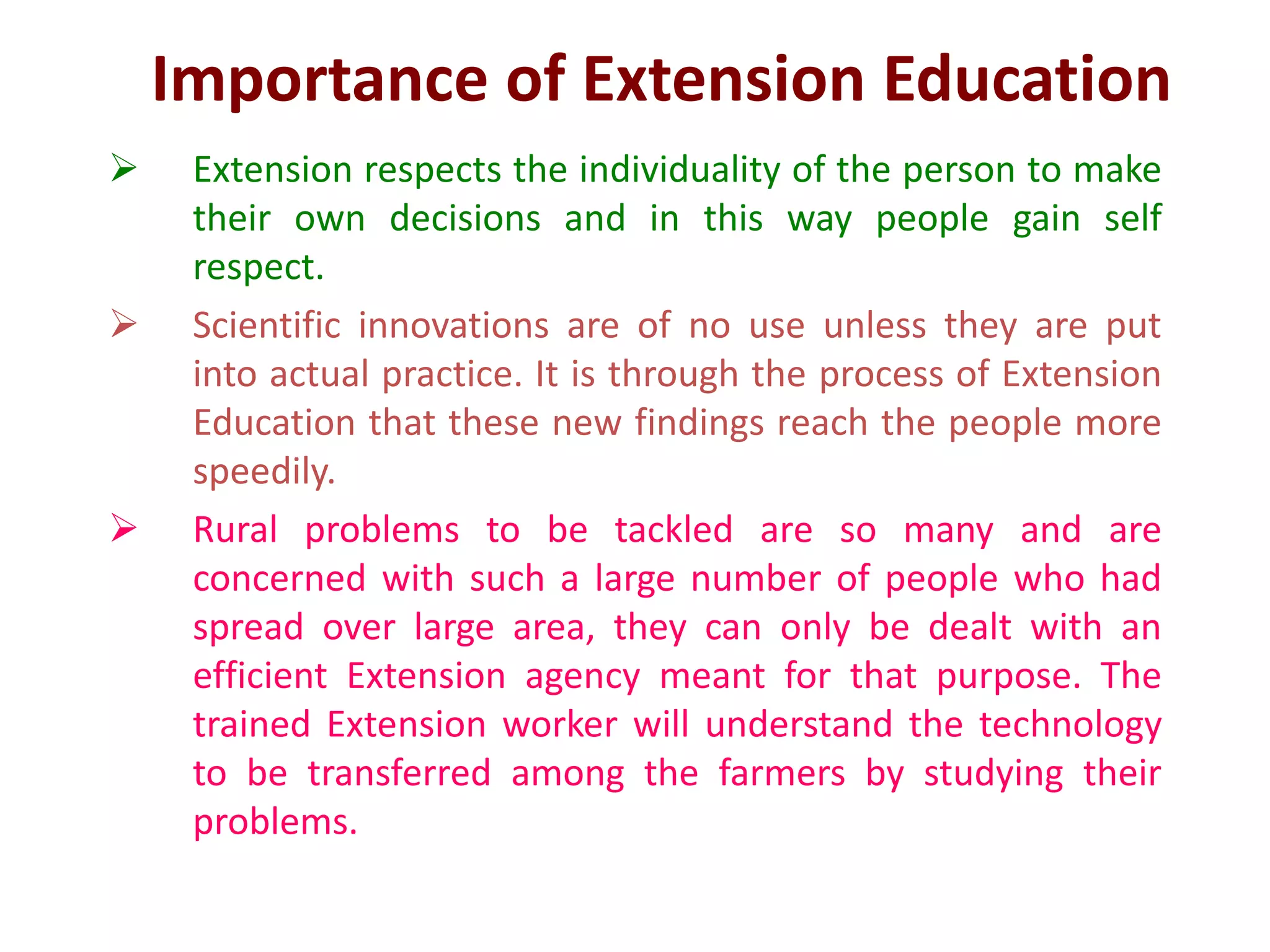 Importance of Extension Education
 Extension respects the individuality of the person to make
their own decisions and in this way people gain self
respect.
 Scientific innovations are of no use unless they are put
into actual practice. It is through the process of Extension
Education that these new findings reach the people more
speedily.
 Rural problems to be tackled are so many and are
concerned with such a large number of people who had
spread over large area, they can only be dealt with an
efficient Extension agency meant for that purpose. The
trained Extension worker will understand the technology
to be transferred among the farmers by studying their
problems.
 