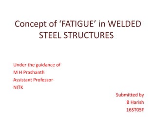 Concept of ‘FATIGUE’ in WELDED
STEEL STRUCTURES
Under the guidance of
M H Prashanth
Assistant Professor
NITK
Submitted by
B Harish
16ST05F
 
