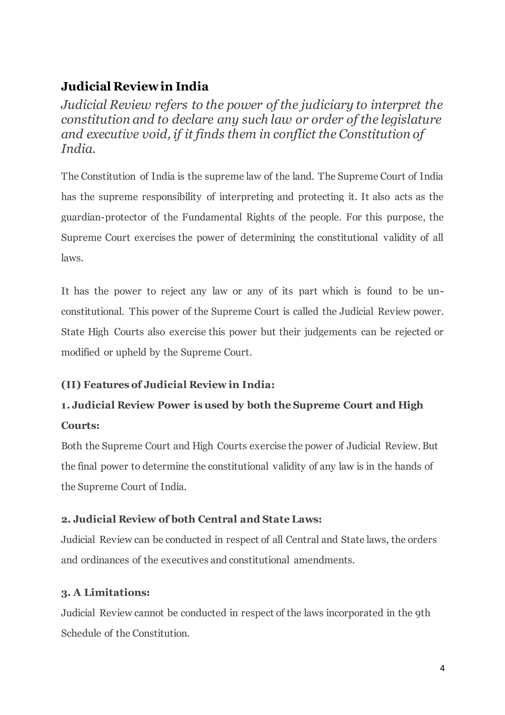 4
Judicial Reviewin India
Judicial Review refers to the power of the judiciary to interpret the
constitution and to declare any such law or order of the legislature
and executive void, if it finds them in conflict the Constitution of
India.
The Constitution of India is the supreme law of the land. The Supreme Court of India
has the supreme responsibility of interpreting and protecting it. It also acts as the
guardian-protector of the Fundamental Rights of the people. For this purpose, the
Supreme Court exercises the power of determining the constitutional validity of all
laws.
It has the power to reject any law or any of its part which is found to be un-
constitutional. This power of the Supreme Court is called the Judicial Review power.
State High Courts also exercise this power but their judgements can be rejected or
modified or upheld by the Supreme Court.
(II) Features of Judicial Review in India:
1. Judicial Review Power is used by both the Supreme Court and High
Courts:
Both the Supreme Court and High Courts exercise the power of Judicial Review. But
the final power to determine the constitutional validity of any law is in the hands of
the Supreme Court of India.
2. Judicial Review of both Central and State Laws:
Judicial Review can be conducted in respect of all Central and State laws, the orders
and ordinances of the executives and constitutional amendments.
3. A Limitations:
Judicial Review cannot be conducted in respect of the laws incorporated in the 9th
Schedule of the Constitution.
 