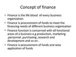 Concept of finance
• Finance is the life blood of every business
organization
• Finance is procurement of funds to meet the
financing needs of different business organisation
• Finance function is concerned with all functional
areas of a business e.g production, marketing
,personnel ,purchasing ,research and
development and so on .
• Finance is procurement of funds and wise
application of funds
 