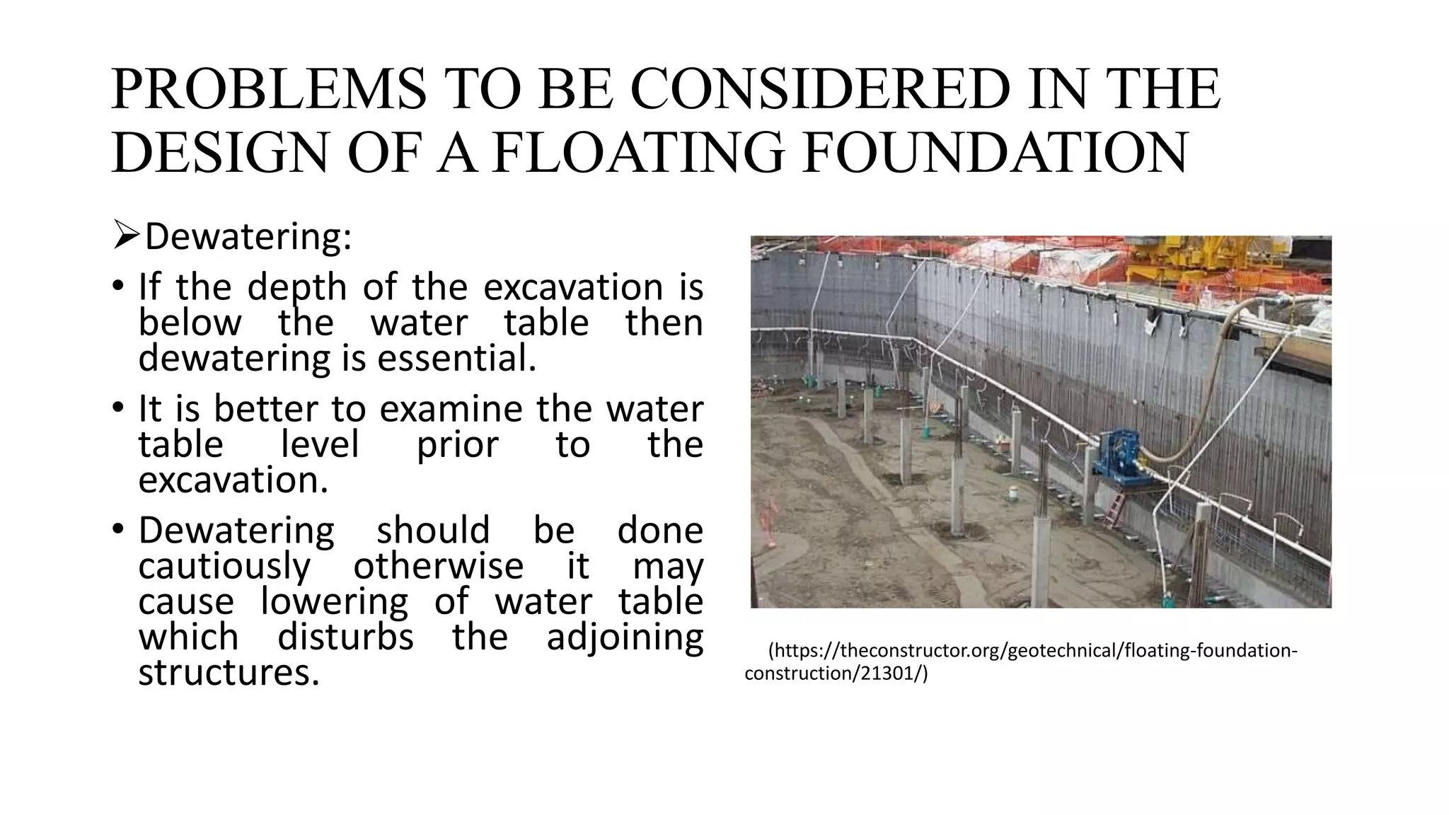 PROBLEMS TO BE CONSIDERED IN THE
DESIGN OF A FLOATING FOUNDATION
Dewatering:
• If the depth of the excavation is
below the water table then
dewatering is essential.
• It is better to examine the water
table level prior to the
excavation.
• Dewatering should be done
cautiously otherwise it may
cause lowering of water table
which disturbs the adjoining
structures.
(https://theconstructor.org/geotechnical/floating-foundation-
construction/21301/)
 