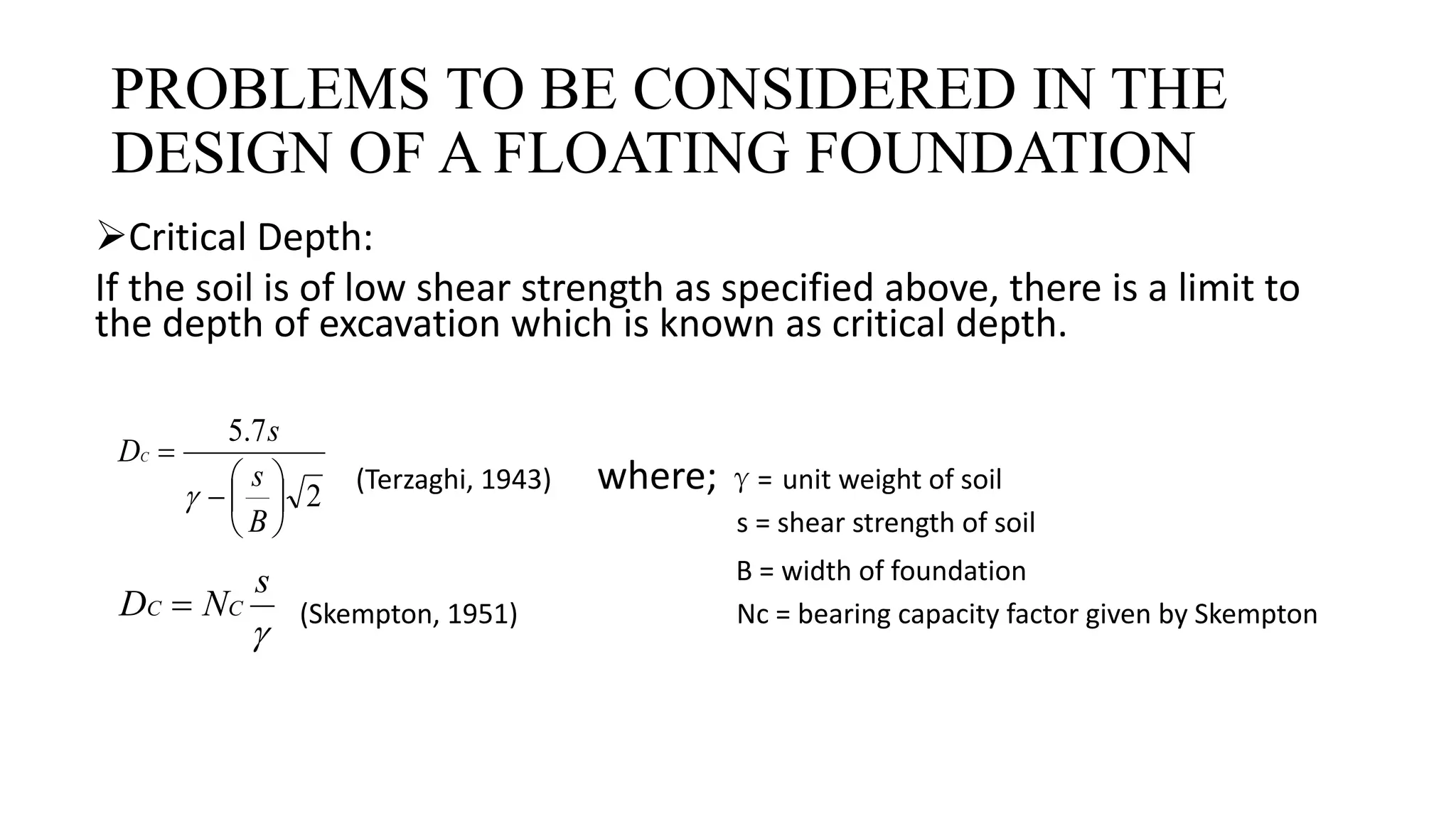 PROBLEMS TO BE CONSIDERED IN THE
DESIGN OF A FLOATING FOUNDATION
Critical Depth:
If the soil is of low shear strength as specified above, there is a limit to
the depth of excavation which is known as critical depth.
(Terzaghi, 1943) where; γ= unit weight of soil
s = shear strength of soil
B = width of foundation
(Skempton, 1951) Nc = bearing capacity factor given by Skempton
2
7.5








B
s
s
DC


s
ND CC 
 