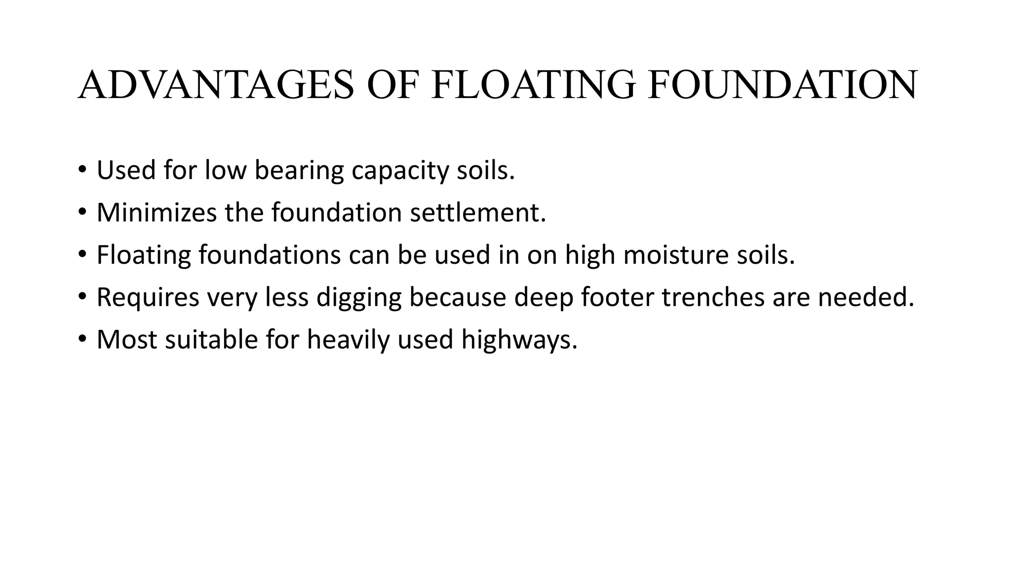 ADVANTAGES OF FLOATING FOUNDATION
• Used for low bearing capacity soils.
• Minimizes the foundation settlement.
• Floating foundations can be used in on high moisture soils.
• Requires very less digging because deep footer trenches are needed.
• Most suitable for heavily used highways.
 