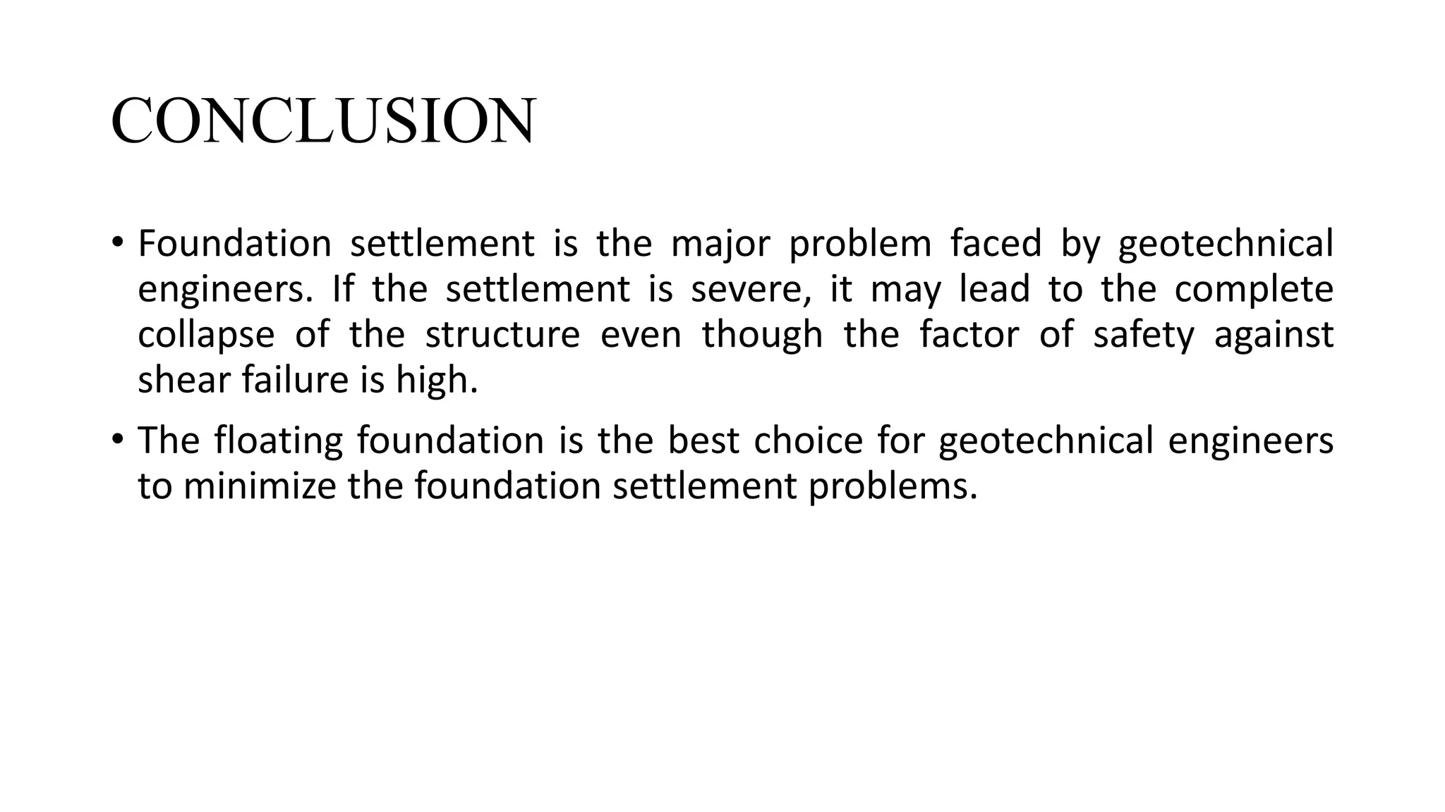 CONCLUSION
• Foundation settlement is the major problem faced by geotechnical
engineers. If the settlement is severe, it may lead to the complete
collapse of the structure even though the factor of safety against
shear failure is high.
• The floating foundation is the best choice for geotechnical engineers
to minimize the foundation settlement problems.
 