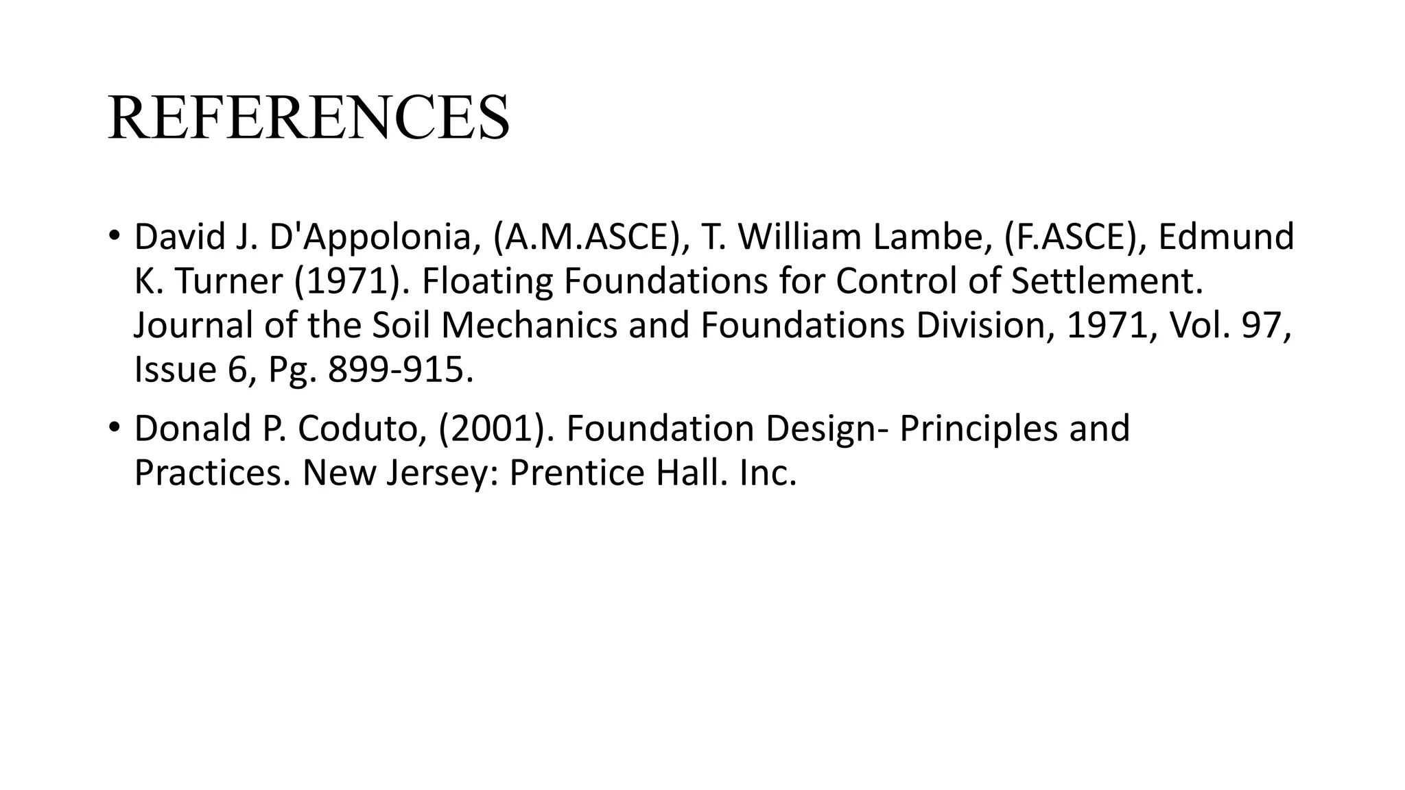 REFERENCES
• David J. D'Appolonia, (A.M.ASCE), T. William Lambe, (F.ASCE), Edmund
K. Turner (1971). Floating Foundations for Control of Settlement.
Journal of the Soil Mechanics and Foundations Division, 1971, Vol. 97,
Issue 6, Pg. 899-915.
• Donald P. Coduto, (2001). Foundation Design- Principles and
Practices. New Jersey: Prentice Hall. Inc.
 
