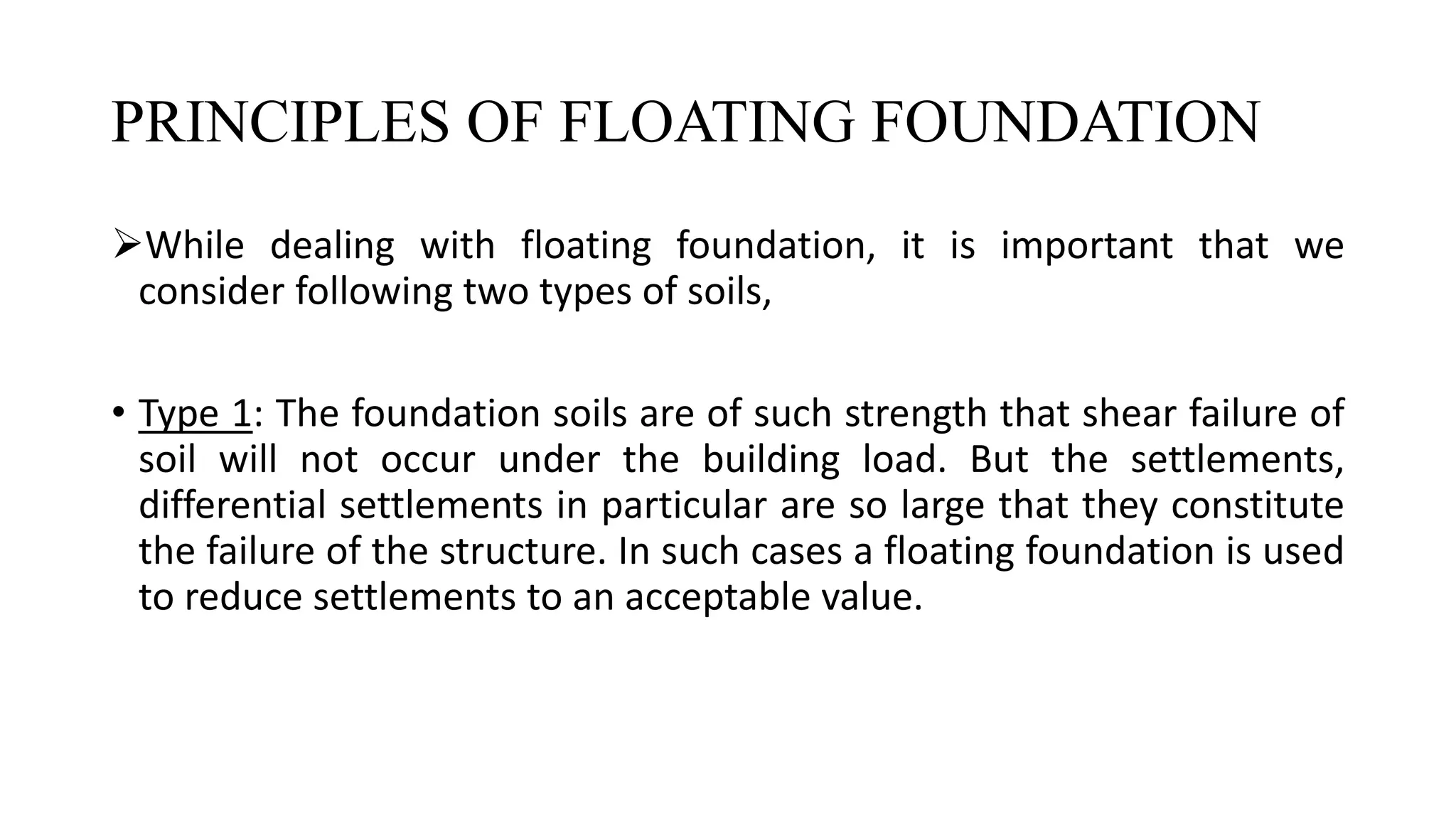 PRINCIPLES OF FLOATING FOUNDATION
While dealing with floating foundation, it is important that we
consider following two types of soils,
• Type 1: The foundation soils are of such strength that shear failure of
soil will not occur under the building load. But the settlements,
differential settlements in particular are so large that they constitute
the failure of the structure. In such cases a floating foundation is used
to reduce settlements to an acceptable value.
 