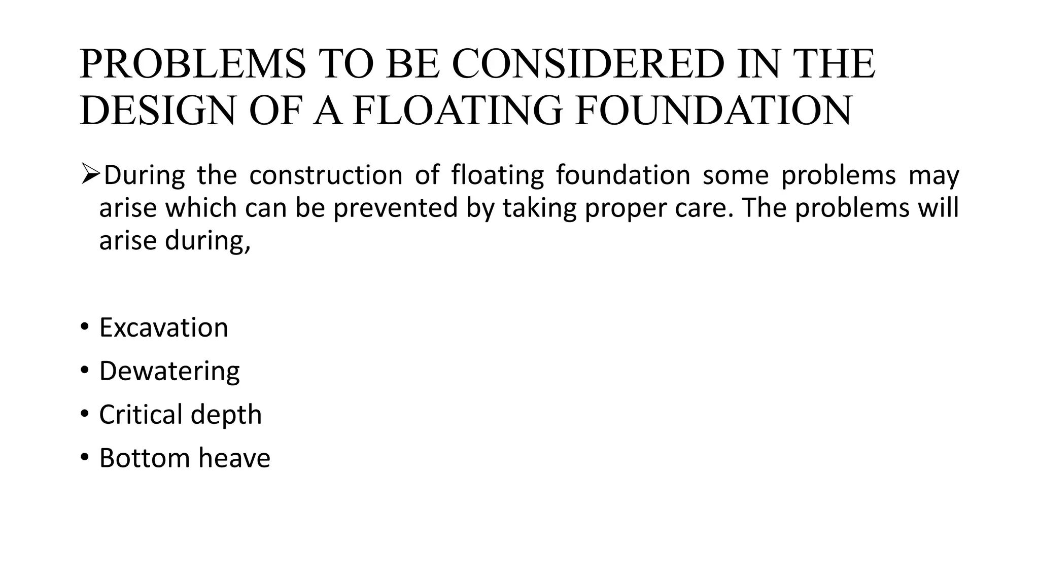 PROBLEMS TO BE CONSIDERED IN THE
DESIGN OF A FLOATING FOUNDATION
During the construction of floating foundation some problems may
arise which can be prevented by taking proper care. The problems will
arise during,
• Excavation
• Dewatering
• Critical depth
• Bottom heave
 