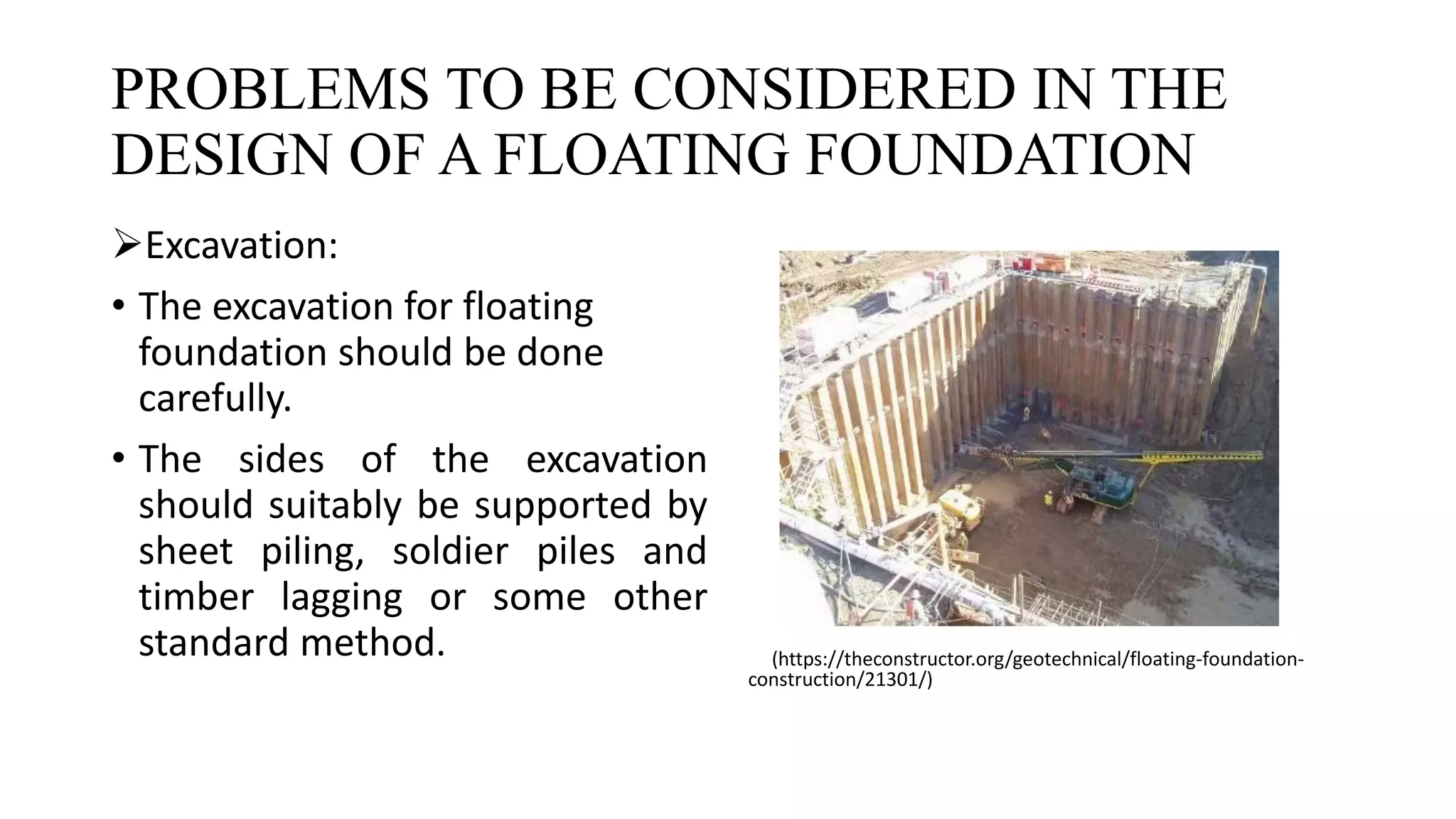 PROBLEMS TO BE CONSIDERED IN THE
DESIGN OF A FLOATING FOUNDATION
Excavation:
• The excavation for floating
foundation should be done
carefully.
• The sides of the excavation
should suitably be supported by
sheet piling, soldier piles and
timber lagging or some other
standard method. (https://theconstructor.org/geotechnical/floating-foundation-
construction/21301/)
 