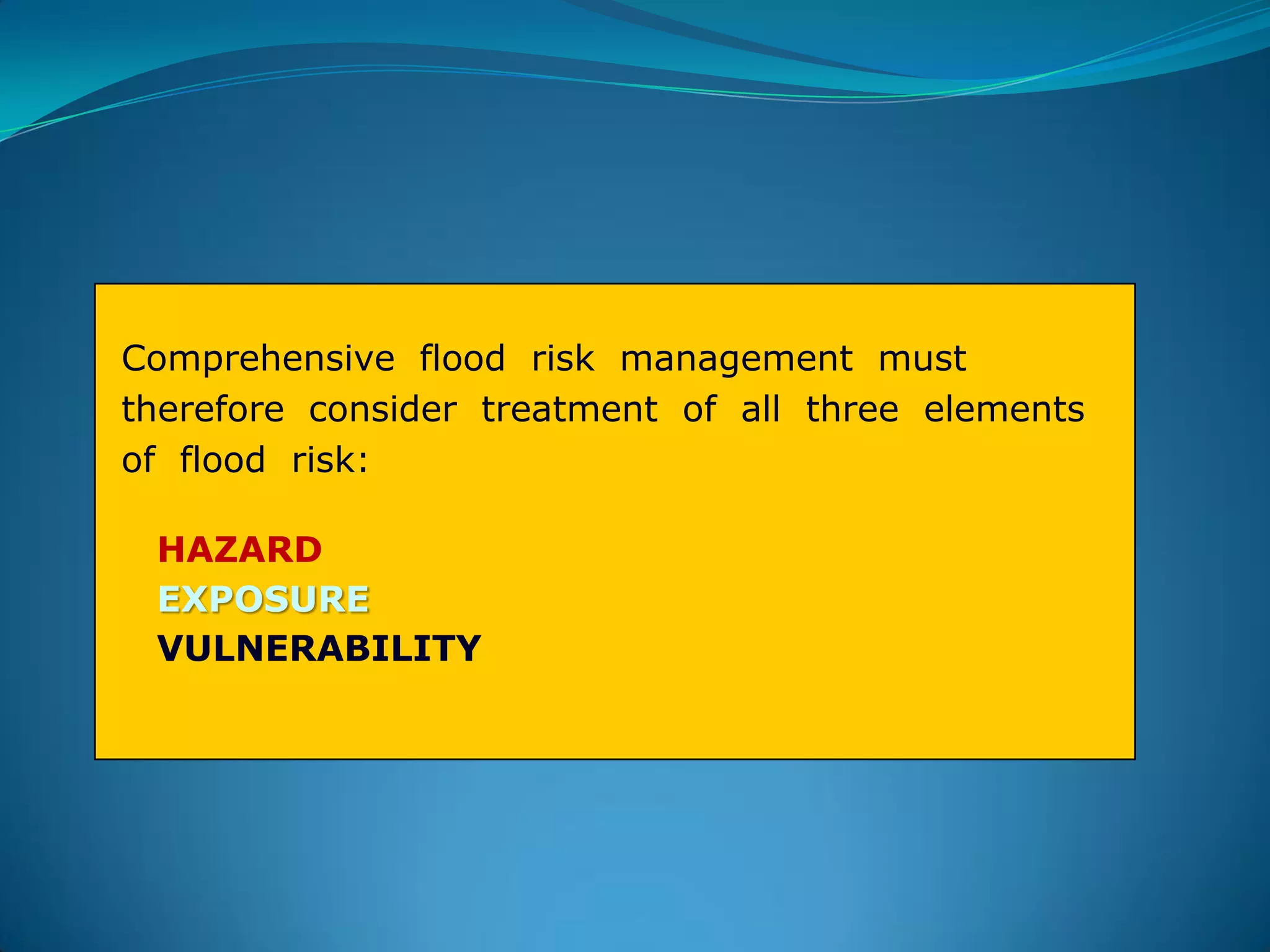 Comprehensive flood risk management must
therefore consider treatment of all three elements
of flood risk:
HAZARD
EXPOSURE
VULNERABILITY
 