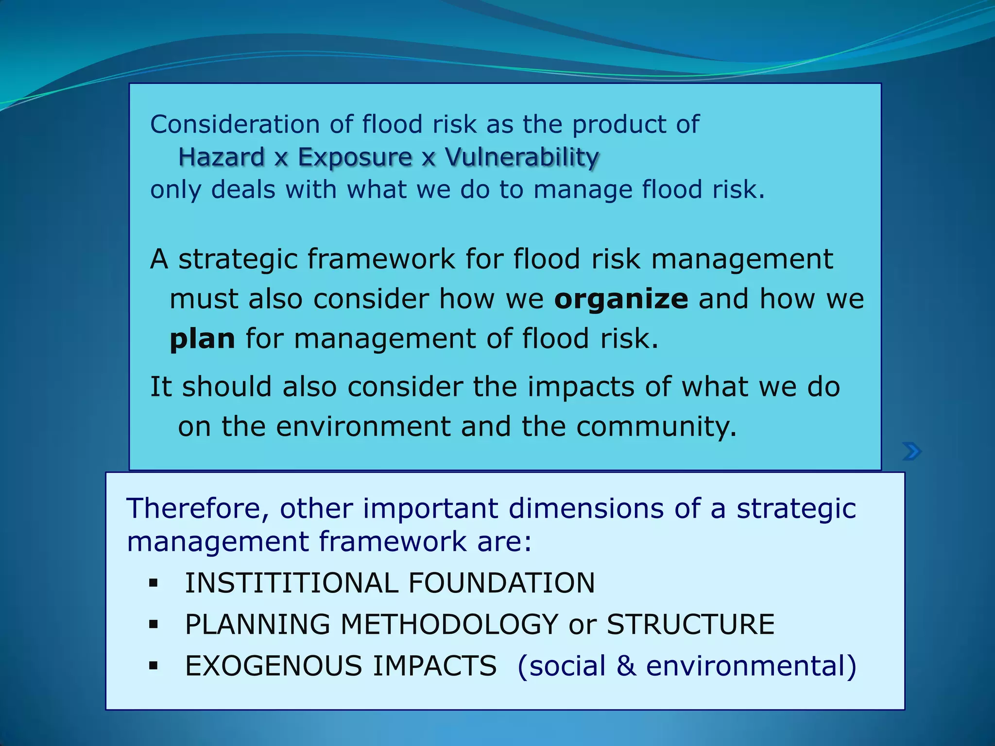 Consideration of flood risk as the product of
Hazard x Exposure x Vulnerability
only deals with what we do to manage flood risk.
A strategic framework for flood risk management
must also consider how we organize and how we
plan for management of flood risk.
It should also consider the impacts of what we do
on the environment and the community.
Therefore, other important dimensions of a strategic
management framework are:
 INSTITITIONAL FOUNDATION
 PLANNING METHODOLOGY or STRUCTURE
 EXOGENOUS IMPACTS (social & environmental)
 