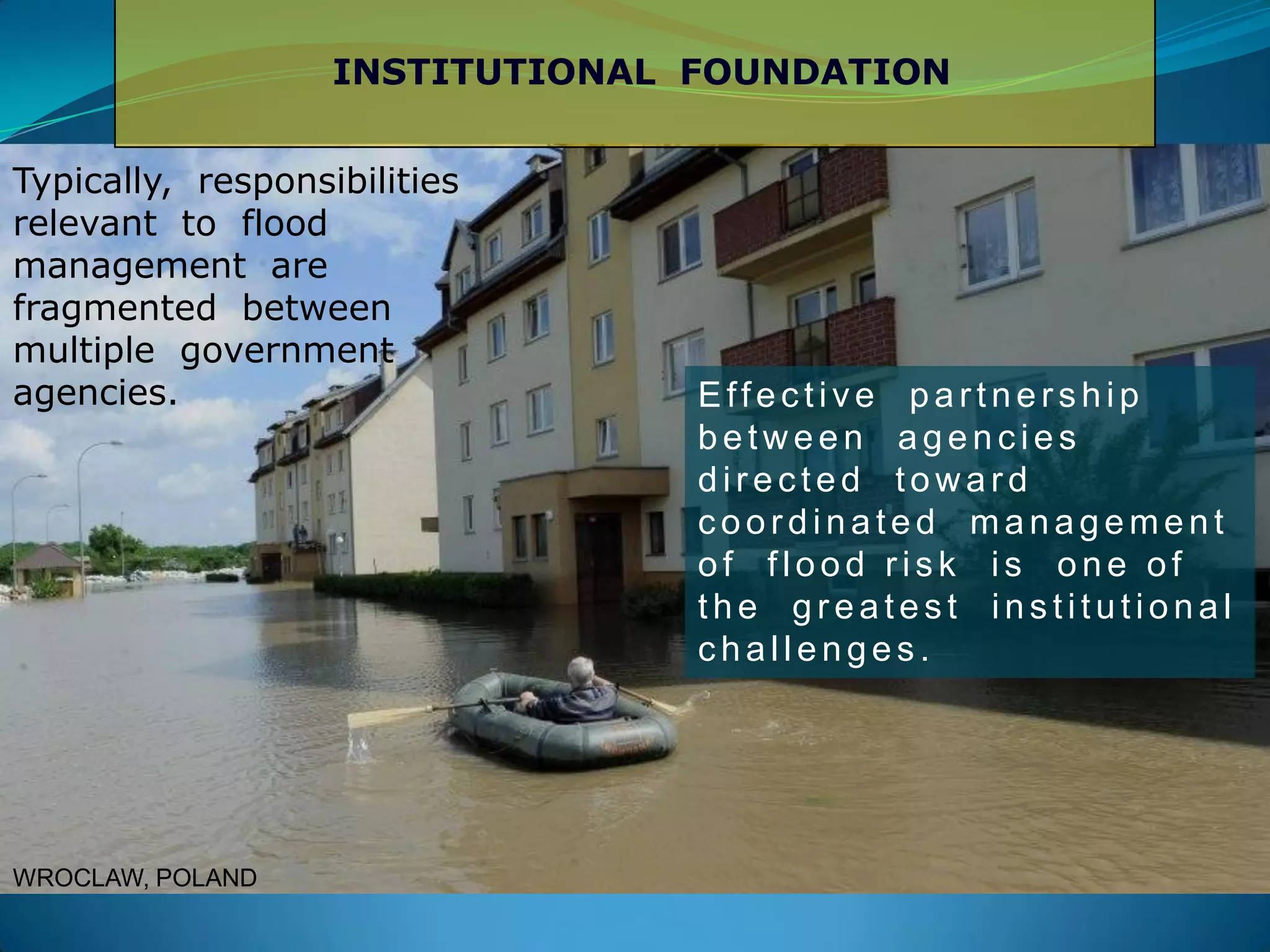 INSTITUTIONAL FOUNDATION
Typically, responsibilities
relevant to flood
management are
fragmented between
multiple government
agencies. Effec tive partners hip
betw een agenc ies
dir ec ted tow ar d
c oor dinated management
of flood ris k is one of
the gr eates t ins titutional
c hallenges .
WROCLAW, POLAND
 