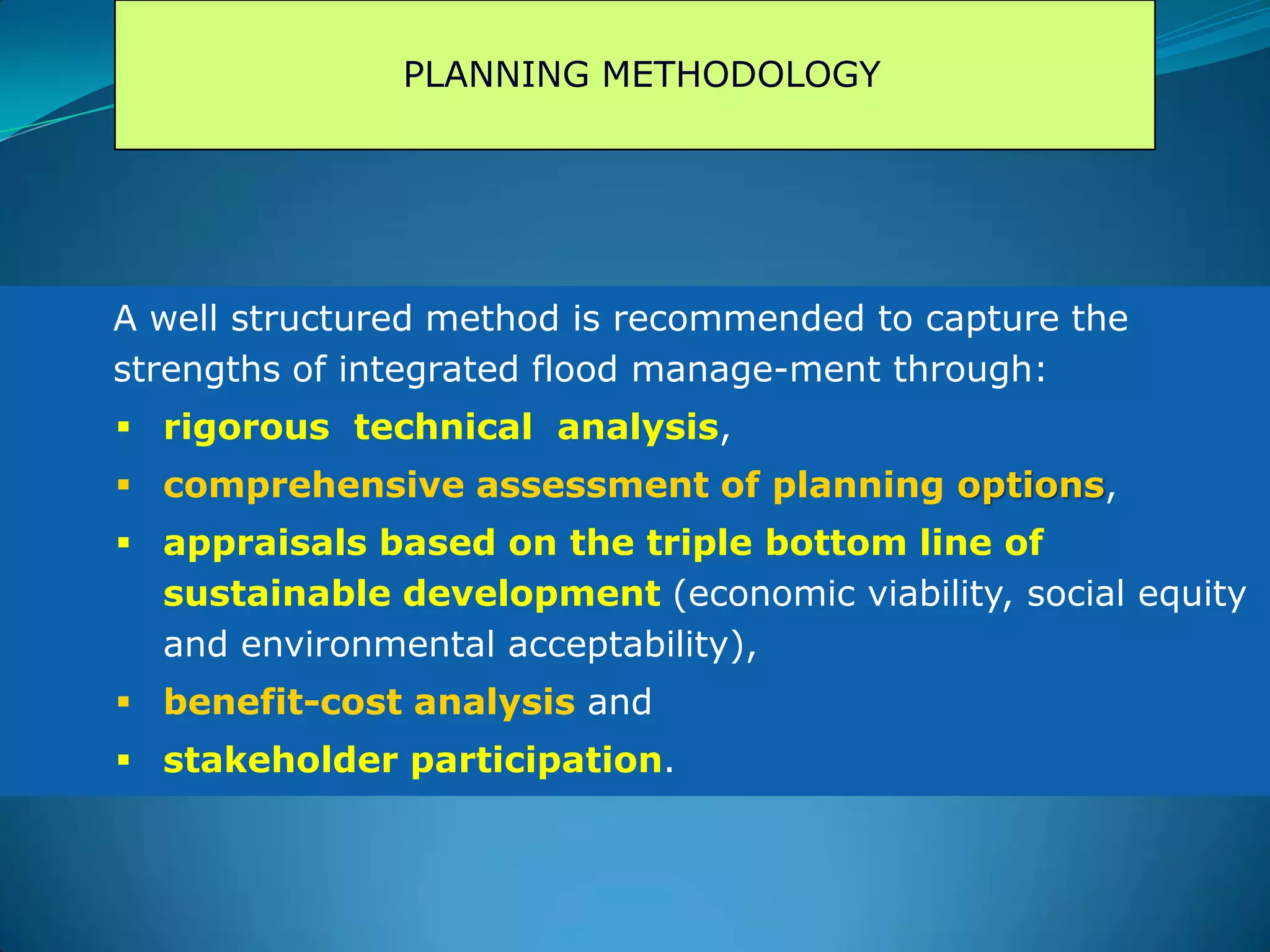 PLANNING METHODOLOGY
A well structured method is recommended to capture the
strengths of integrated flood manage-ment through:
 rigorous technical analysis,
 comprehensive assessment of planning options,
 appraisals based on the triple bottom line of
sustainable development (economic viability, social equity
and environmental acceptability),
 benefit-cost analysis and
 stakeholder participation.
 