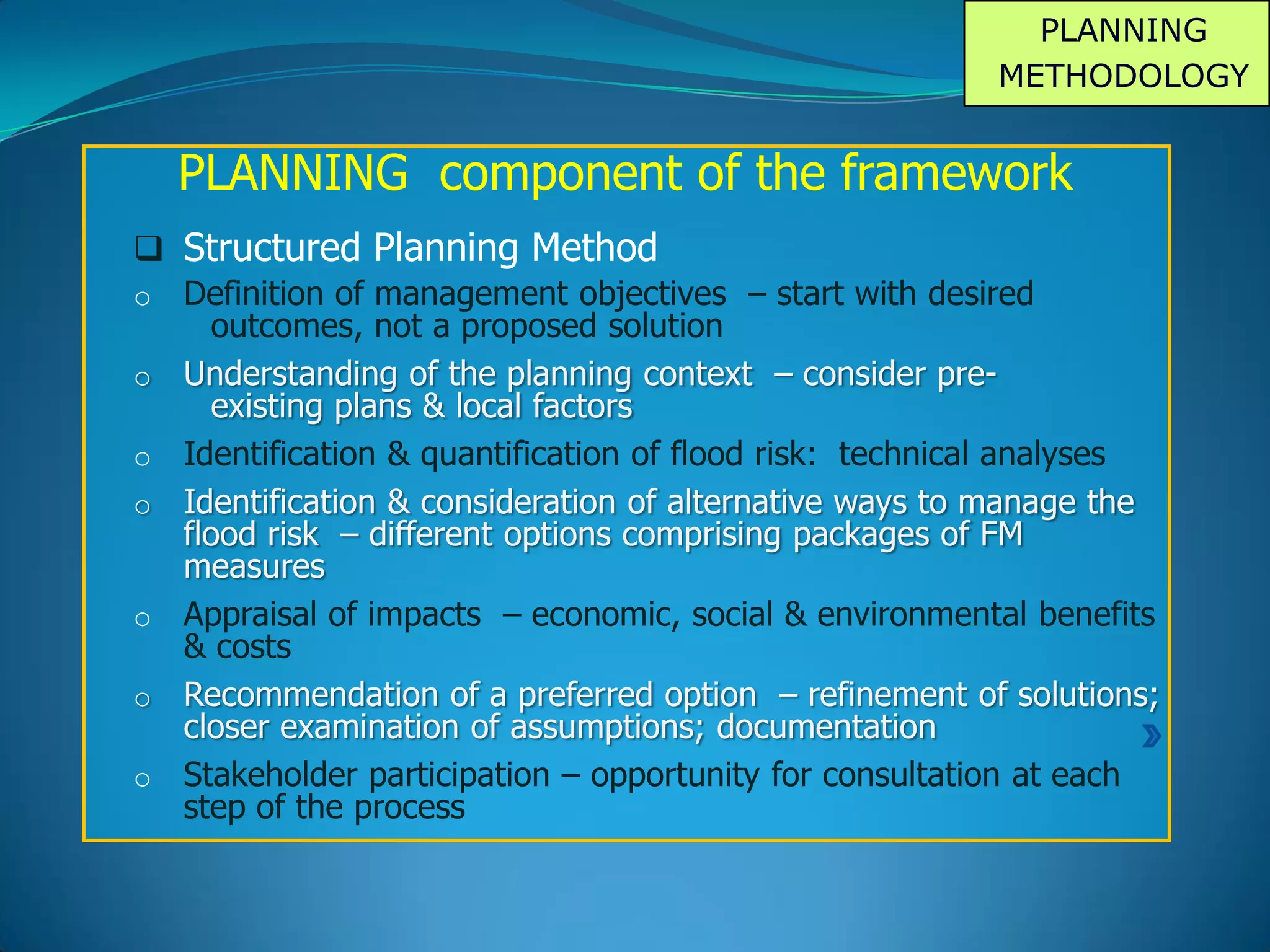 PLANNING
METHODOLOGY
PLANNING component of the framework
 Structured Planning Method
o Definition of management objectives – start with desired
outcomes, not a proposed solution
o Understanding of the planning context – consider pre-
existing plans & local factors
o Identification & quantification of flood risk: technical analyses
o Identification & consideration of alternative ways to manage the
flood risk – different options comprising packages of FM
measures
o Appraisal of impacts – economic, social & environmental benefits
& costs
o Recommendation of a preferred option – refinement of solutions;
closer examination of assumptions; documentation
o Stakeholder participation – opportunity for consultation at each
step of the process
 
