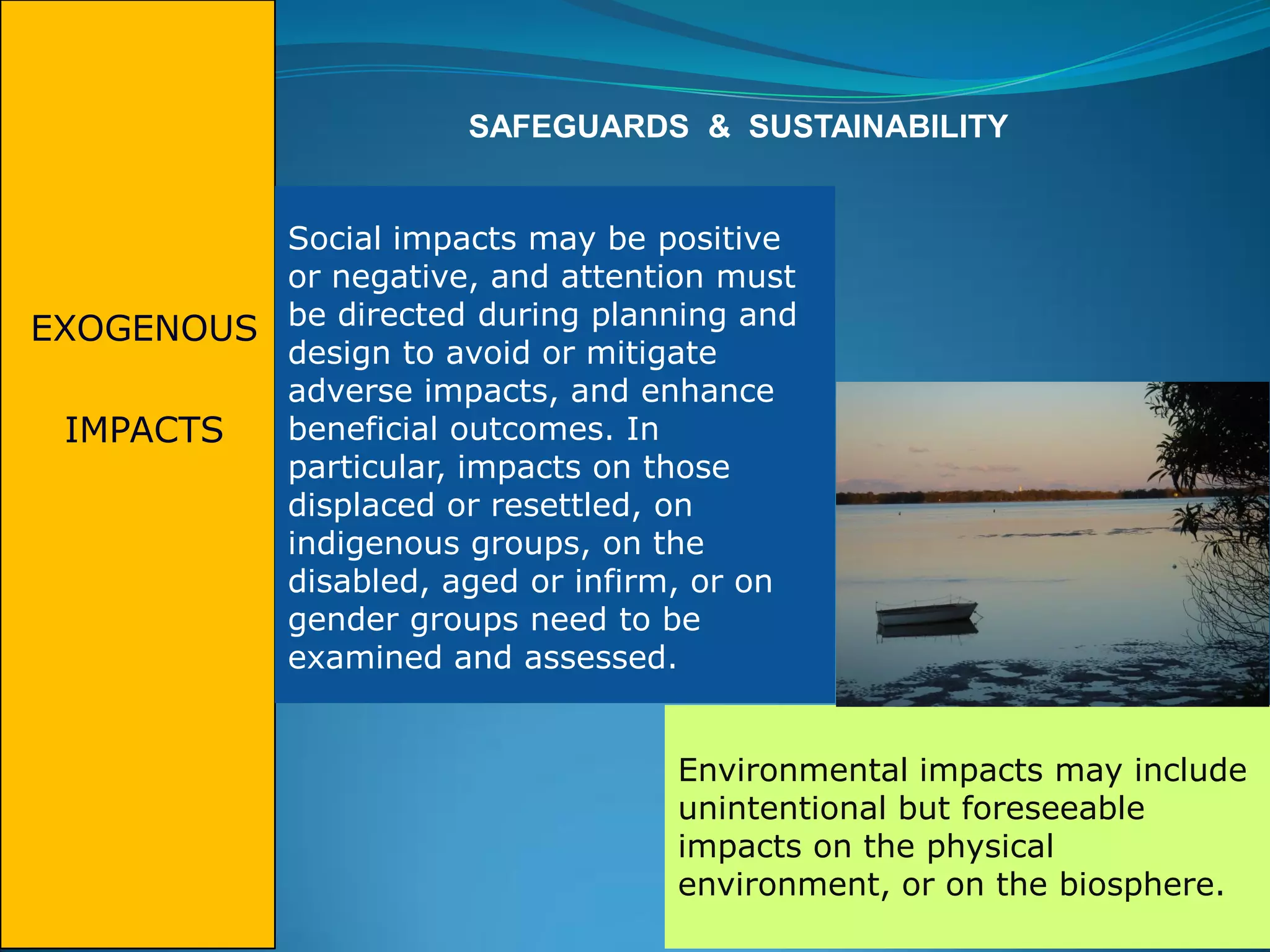 EXOGENOUS
IMPACTS
SAFEGUARDS & SUSTAINABILITY
Social impacts may be positive
or negative, and attention must
be directed during planning and
design to avoid or mitigate
adverse impacts, and enhance
beneficial outcomes. In
particular, impacts on those
displaced or resettled, on
indigenous groups, on the
disabled, aged or infirm, or on
gender groups need to be
examined and assessed.
Environmental impacts may include
unintentional but foreseeable
impacts on the physical
environment, or on the biosphere.
 