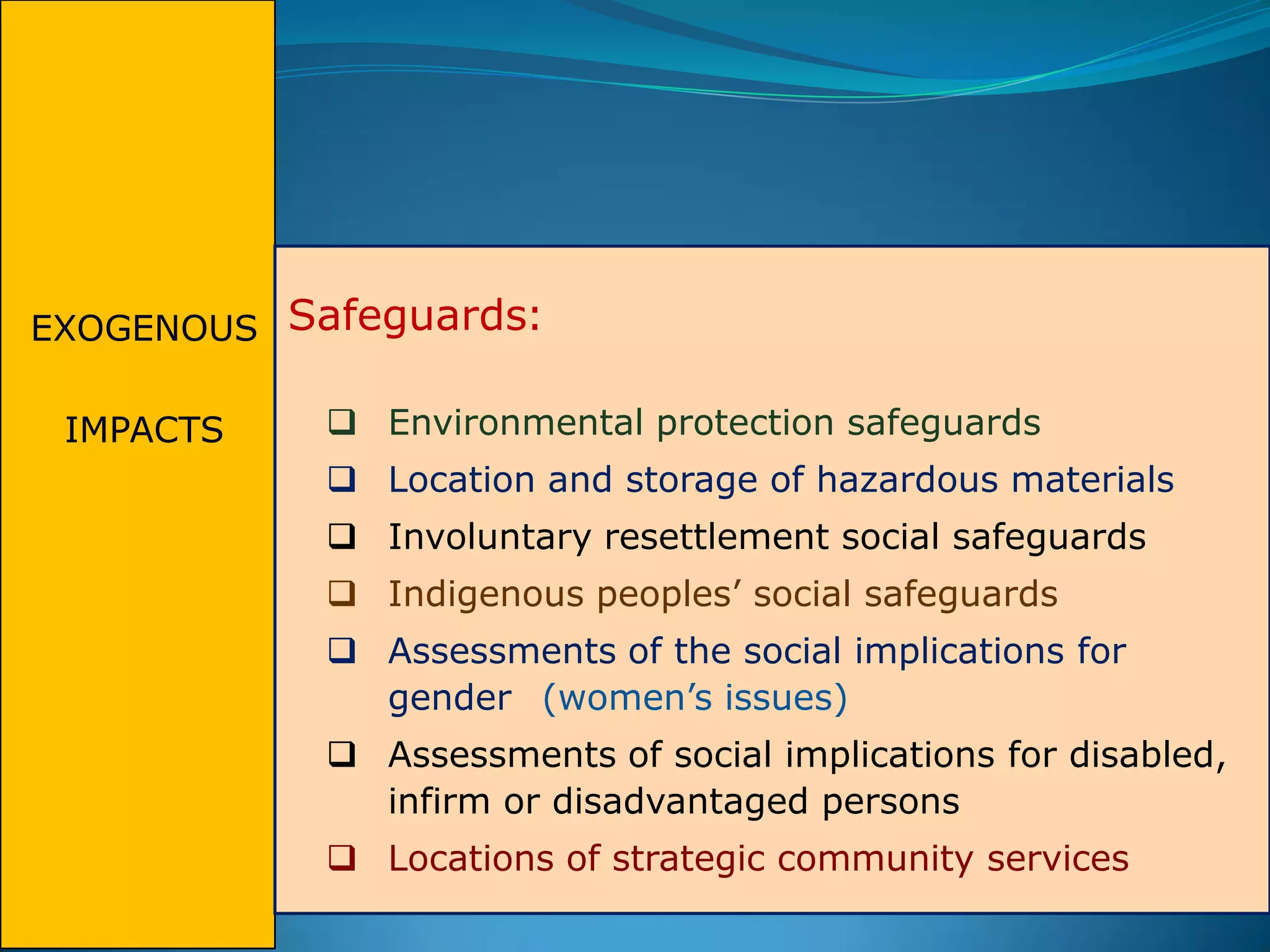 EXOGENOUS
IMPACTS
Safeguards:
 Environmental protection safeguards
 Location and storage of hazardous materials
 Involuntary resettlement social safeguards
 Indigenous peoples’ social safeguards
 Assessments of the social implications for
gender (women’s issues)
 Assessments of social implications for disabled,
infirm or disadvantaged persons
 Locations of strategic community services
 