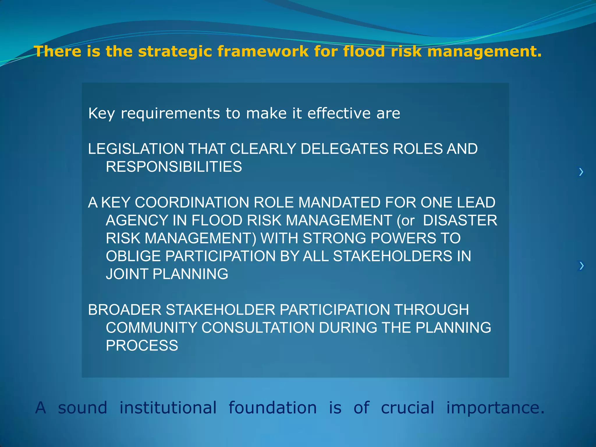 Key requirements to make it effective are
LEGISLATION THAT CLEARLY DELEGATES ROLES AND
RESPONSIBILITIES
A KEY COORDINATION ROLE MANDATED FOR ONE LEAD
AGENCY IN FLOOD RISK MANAGEMENT (or DISASTER
RISK MANAGEMENT) WITH STRONG POWERS TO
OBLIGE PARTICIPATION BY ALL STAKEHOLDERS IN
JOINT PLANNING
BROADER STAKEHOLDER PARTICIPATION THROUGH
COMMUNITY CONSULTATION DURING THE PLANNING
PROCESS
There is the strategic framework for flood risk management.
A sound institutional foundation is of crucial importance.
 