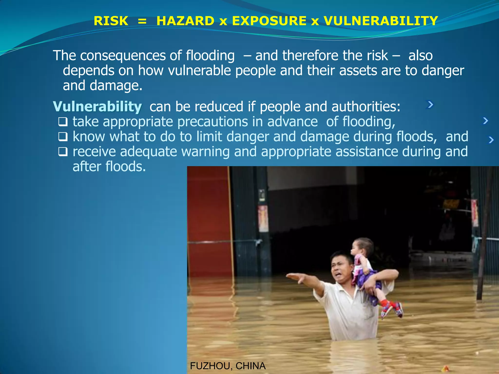 RISK = HAZARD x EXPOSURE x VULNERABILITY
The consequences of flooding – and therefore the risk – also
depends on how vulnerable people and their assets are to danger
and damage.
Vulnerability can be reduced if people and authorities:
 take appropriate precautions in advance of flooding,
 know what to do to limit danger and damage during floods, and
 receive adequate warning and appropriate assistance during and
after floods.
FUZHOU, CHINA
 