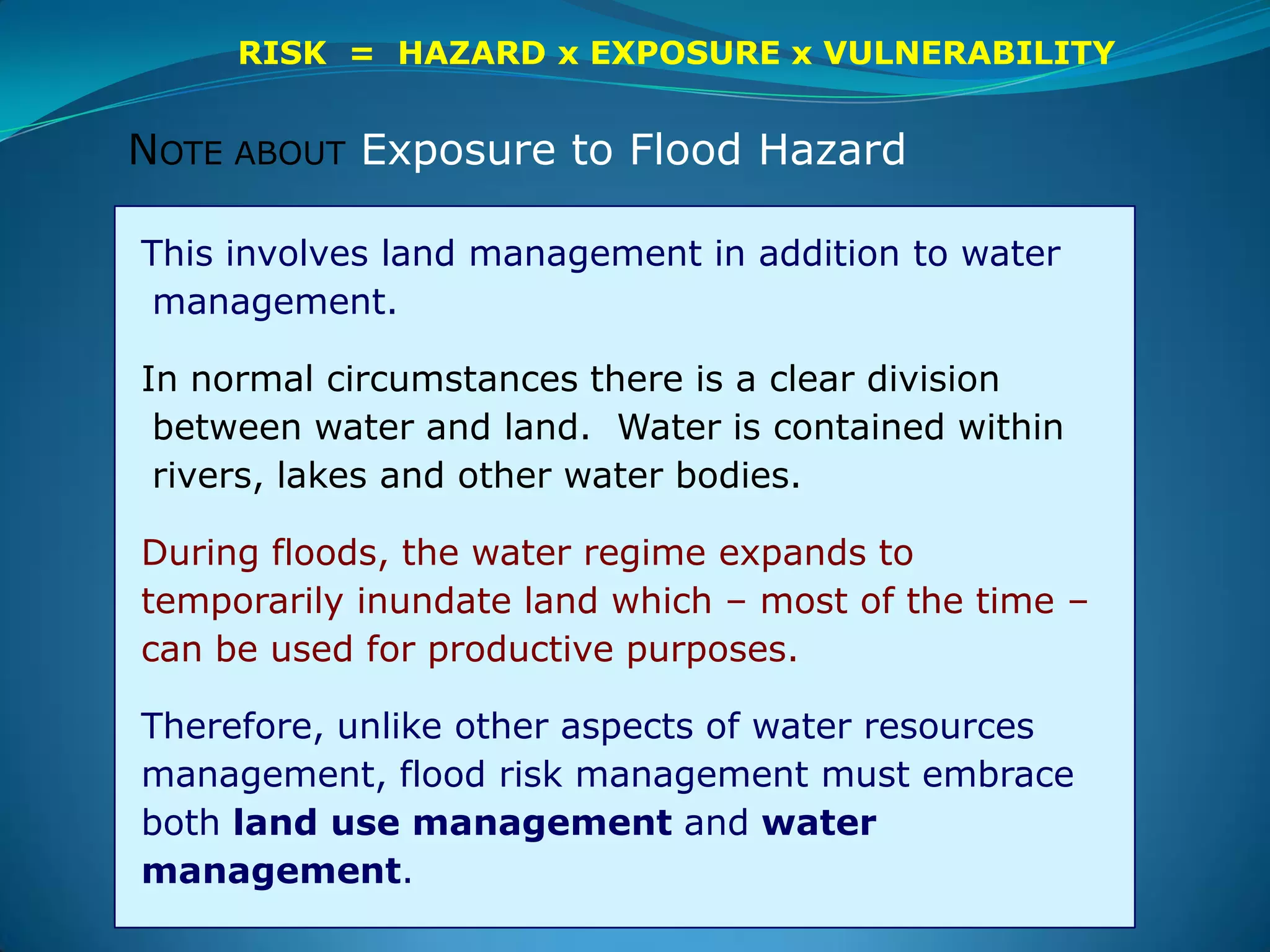 This involves land management in addition to water
management.
In normal circumstances there is a clear division
between water and land. Water is contained within
rivers, lakes and other water bodies.
During floods, the water regime expands to
temporarily inundate land which – most of the time –
can be used for productive purposes.
Therefore, unlike other aspects of water resources
management, flood risk management must embrace
both land use management and water
management.
RISK = HAZARD x EXPOSURE x VULNERABILITY
NOTE ABOUT Exposure to Flood Hazard
 
