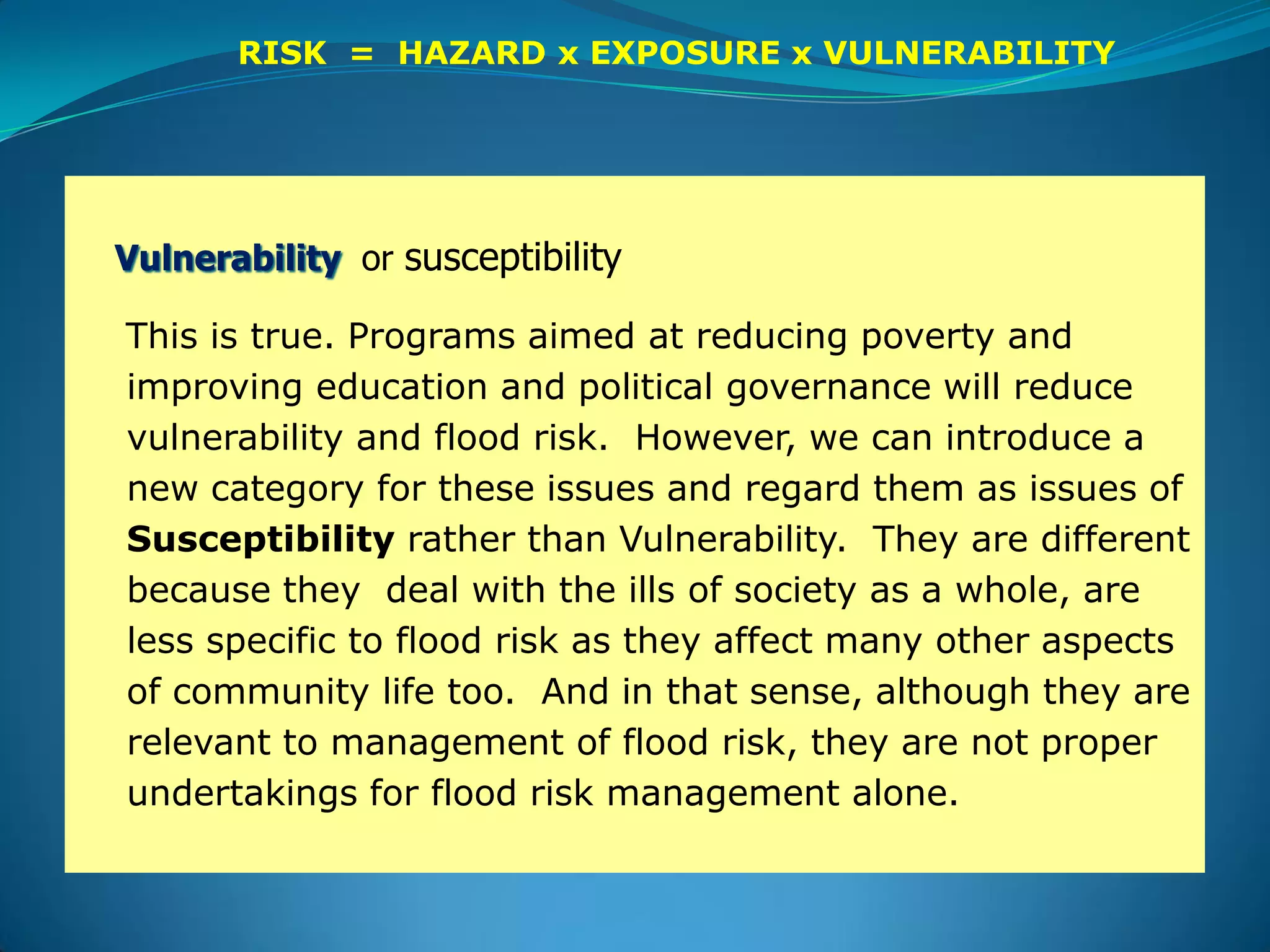 Vulnerability or susceptibility
This is true. Programs aimed at reducing poverty and
improving education and political governance will reduce
vulnerability and flood risk. However, we can introduce a
new category for these issues and regard them as issues of
Susceptibility rather than Vulnerability. They are different
because they deal with the ills of society as a whole, are
less specific to flood risk as they affect many other aspects
of community life too. And in that sense, although they are
relevant to management of flood risk, they are not proper
undertakings for flood risk management alone.
RISK = HAZARD x EXPOSURE x VULNERABILITY
 