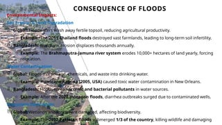 CONSEQUENCE OF FLOODS
13
Environmental Impacts:
Soil Erosion & Land Degradation
 Global: Floodwaters wash away fertile topsoil, reducing agricultural productivity.
o Example: The 2011 Thailand floods destroyed vast farmlands, leading to long-term soil infertility.
 Bangladesh: Riverbank erosion displaces thousands annually.
o Example: The Brahmaputra-Jamuna river system erodes 10,000+ hectares of land yearly, forcing
relocation.
Water Contamination
 Global: Floods mix sewage, chemicals, and waste into drinking water.
o Example: Hurricane Katrina (2005, USA) caused toxic water contamination in New Orleans.
 Bangladesh: Floods spread arsenic and bacterial pollutants in water sources.
o Example: After the 2020 monsoon floods, diarrhea outbreaks surged due to contaminated wells.
Ecosystem Destruction
 Global: Wetlands and forests are damaged, affecting biodiversity.
o Example: The 2022 Pakistan floods submerged 1/3 of the country, killing wildlife and damaging
 