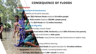 CONSEQUENCE OF FLOODS
16
Social Impacts
Mass Displacement & Homelessness
 Global: Millions are forced to evacuate.
o Example: 2022 Pakistan floods displaced 33 million people.
 Bangladesh: River erosion displaces 200,000+ people yearly.
o Example: The 2019 floods left 7.5 million homeless.
Increased Poverty & Inequality
 Global: Poor communities recover slower.
o Example: Hurricane Mitch (1998, Honduras) pushed 50% of farmers into poverty.
 Bangladesh: Floods trap rural families in debt cycles.
o Example: After 2020 floods, many farmers took high-interest loans to replant crops.
Education Disruptions
 Global: Schools close, affecting children’s learning.
o Example: 2017 South Asia floods disrupted education for 18 million children.
 Bangladesh: Floods damage schools, increasing dropout rates.
o Example: 2023 floods closed 1,500+ schools for weeks.
 