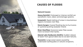 CAUSES OF FLOODS
3
Natural Causes:
Heavy Rainfall: Prolonged or intense rainfall can
overwhelm rivers, lakes, and drainage systems.
Snowmelt: Rapid melting of snow in mountainous
regions increases river flow.
Storm Surges: Coastal flooding due to hurricanes
or cyclones pushing seawater inland.
River Overflow: Excessive water flow causes
rivers to breach their banks.
Glacial Lake Outbursts (GLOFs): Sudden release
of water from glacial lakes due to ice dam failures.
Tsunamis: Large ocean waves caused by
underwater earthquakes or volcanic eruptions.
 