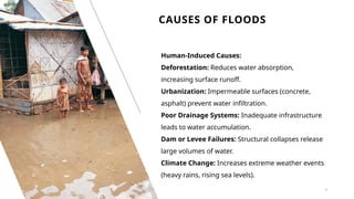CAUSES OF FLOODS
4
Human-Induced Causes:
Deforestation: Reduces water absorption,
increasing surface runoff.
Urbanization: Impermeable surfaces (concrete,
asphalt) prevent water infiltration.
Poor Drainage Systems: Inadequate infrastructure
leads to water accumulation.
Dam or Levee Failures: Structural collapses release
large volumes of water.
Climate Change: Increases extreme weather events
(heavy rains, rising sea levels).
 